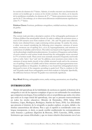 INTRODUCCIÓN
Dentro del aprendizaje de las habilidades de escritura en español, el dominio de la
ortografía es uno de los aspectos complejos al que se ven enfrentados los estudiantes
que comparten esta lengua. Esta realidad no solo es un problema que atañe a los niños
que están en la etapa inicial del aprendizaje, sino que se presenta transversalmente
en todos los niveles educativos (Morales & Hernández, 2004; Sabaj, 2009;
Gutiérrez, López, Rodríguez, Rodríguez, Sánchez & Yanes, 2010). Las dificultades
que presenta el dominio de la ortografía se pueden explicar, en parte, debido a las
mismas características del idioma. Pese a que el español es considerado como una
lengua transparente, es decir, se puede escribir estableciendo las correspondencias
entre fonemas y grafemas (Signorini & Borzone, 2003; Caravolas, 2004), existen
fenómenos que causan dificultades y que no tienen relación directamente con el uso
los escritos de alumnos de 3° básico. Además, el estudio encontró una disminución de
errores en la medida que se avanza en los niveles escolares. En efecto, en la mayoría
de los problemas estudiados, los alumnos de 5° y 7° básico presentaron menos errores
que los de 3°. Sin embargo, no se observaron diferencias estadísticamente significativas
entre 5º y 7º básico.
Palabras Claves: Escritura, problemas ortográficos, oralidad-escritura, tildación, uso
de grafías.
Abstract
The current study provides a descriptive analysis of the orthographic performance of
Chilean children that attend public schools. In order to address the recurrent errors, a
total of 250 narrative texts from students of 3rd -, 5th- and 7th grade were collected.
Stories were obtained from a topic-continuing written prompt. To analise the errors,
a rubric was created considering the following error categories: omission of accent
marks, erroneous use of spelling (b/v; s/c/z; h), hyposegmentation, and omission or
commission of syllables and/or letters. The rubric was based on the linguistic norm and
on the phonologic simplification phenomenon. An analysis of frequencies and an Index
of errors related to total written words showed that the orthographic errors occurred
in 17% of written words. These errors were normally attested in frequently used words
such as verbs ‘haber’, ‘hacer’ and ‘estar’ In addition, most recurrent errors relate to the
omission of accent marks (mostly in last syllable accented words and in the erroneous
use of spelling). Errors of syllable and/or letter omission and hyposegmentation were
frequent problems in 3rd graders. In addition, it was found that orthographical errors
decreased in most of the categories according to grade level. That is, students in 5th
and 7th grades made fewer orthographic errors than students in 3rd grade. Specifically,
the difference between 3rd and 7th graders was statistically significant.
Keys Word: Writing, orthographic errors, orality-writing, accentuation, use of spelling.
106 Carmen Sotomayor, Daniela Molina, Percy Bedwell y Carolina Hernández
 