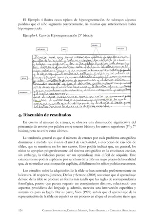 El Ejemplo 4 ilustra casos típicos de hiposegmentación. Se subrayan algunas
palabras que el niño segmenta correctamente, las mismas que anteriormente había
hiposegmentado.
Ejemplo 4. Caso de Hiposegmentación (3° básico).
4. Discusión de resultados
En cuanto al número de errores, se observa una disminución significativa del
porcentaje de errores por palabra entre tercero básico y los cursos superiores (5º y 7º
básico), pero no entre estos últimos.
La tendencia general es que el número de errores por cada problema ortográfico
disminuye a medida que avanza el nivel de escolaridad, a excepción de carencia de
tildes, que se mantiene en los tres cursos. Esto podría indicar que, en general, los
niños se apropian progresivamente del sistema ortográfico en la enseñanza escolar,
sin embargo, la tildación parece ser un aprendizaje más difícil de adquirir. Este
estancamiento podría explicarse por ser el uso de la tilde un rasgo propio de la oralidad
que, de no mediar una instrucción explícita, difícilmente los niños podrían reconocer.
Los estudios sobre la adquisición de la tilde se han centrado preferentemente en
la lectura. Al respecto, Jiménez, Defior y Serrano (2008) sostienen que el aprendizaje
del uso de la tilde se produce en forma más tardía que las reglas de correspondencia
fonológica, puesto que parece requerir un conocimiento distinto, relacionado con
aspectos prosódicos del lenguaje y, además, necesita una instrucción específica y
sistemática para su logro. Por su parte, Vaca (1997) señala que el aprendizaje de la
representación de la tilde en español es un proceso en el que el estudiante tiene que
124 Carmen Sotomayor, Daniela Molina, Percy Bedwell y Carolina Hernández
 