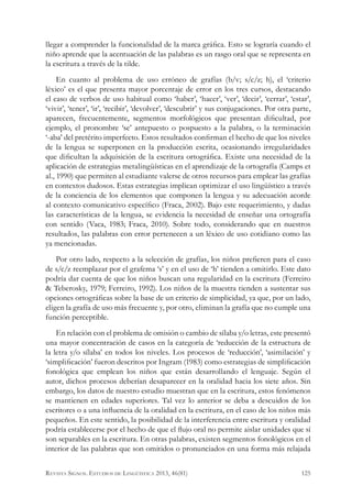 llegar a comprender la funcionalidad de la marca gráfica. Esto se lograría cuando el
niño aprende que la acentuación de las palabras es un rasgo oral que se representa en
la escritura a través de la tilde.
En cuanto al problema de uso erróneo de grafías (b/v; s/c/z; h), el ‘criterio
léxico’ es el que presenta mayor porcentaje de error en los tres cursos, destacando
el caso de verbos de uso habitual como ‘haber’, ‘hacer’, ‘ver’, ‘decir’, ‘cerrar’, ‘estar’,
‘vivir’, ‘tener’, ‘ir’, ‘recibir’, ‘devolver’, ‘descubrir’ y sus conjugaciones. Por otra parte,
aparecen, frecuentemente, segmentos morfológicos que presentan dificultad, por
ejemplo, el pronombre ‘se’ antepuesto o pospuesto a la palabra, o la terminación
‘-aba’ del pretérito imperfecto. Estos resultados confirman el hecho de que los niveles
de la lengua se superponen en la producción escrita, ocasionando irregularidades
que dificultan la adquisición de la escritura ortográfica. Existe una necesidad de la
aplicación de estrategias metalingüísticas en el aprendizaje de la ortografía (Camps et
al., 1990) que permiten al estudiante valerse de otros recursos para emplear las grafías
en contextos dudosos. Estas estrategias implican optimizar el uso lingüístico a través
de la conciencia de los elementos que componen la lengua y su adecuación acorde
al contexto comunicativo específico (Fraca, 2002). Bajo este requerimiento, y dadas
las características de la lengua, se evidencia la necesidad de enseñar una ortografía
con sentido (Vaca, 1983; Fraca, 2010). Sobre todo, considerando que en nuestros
resultados, las palabras con error pertenecen a un léxico de uso cotidiano como las
ya mencionadas.
Por otro lado, respecto a la selección de grafías, los niños prefieren para el caso
de s/c/z reemplazar por el grafema ‘s’ y en el uso de ‘h’ tienden a omitirlo. Este dato
podría dar cuenta de que los niños buscan una regularidad en la escritura (Ferreiro
& Teberosky, 1979; Ferreiro, 1992). Los niños de la muestra tienden a sustentar sus
opciones ortográficas sobre la base de un criterio de simplicidad, ya que, por un lado,
eligen la grafía de uso más frecuente y, por otro, eliminan la grafía que no cumple una
función perceptible.
En relación con el problema de omisión o cambio de sílaba y/o letras, este presentó
una mayor concentración de casos en la categoría de ‘reducción de la estructura de
la letra y/o sílaba’ en todos los niveles. Los procesos de ‘reducción’, ‘asimilación’ y
‘simplificación’ fueron descritos por Ingram (1983) como estrategias de simplificación
fonológica que emplean los niños que están desarrollando el lenguaje. Según el
autor, dichos procesos deberían desaparecer en la oralidad hacia los siete años. Sin
embargo, los datos de nuestro estudio muestran que en la escritura, estos fenómenos
se mantienen en edades superiores. Tal vez lo anterior se deba a descuidos de los
escritores o a una influencia de la oralidad en la escritura, en el caso de los niños más
pequeños. En este sentido, la posibilidad de la interferencia entre escritura y oralidad
podría establecerse por el hecho de que el flujo oral no permite aislar unidades que sí
son separables en la escritura. En otras palabras, existen segmentos fonológicos en el
interior de las palabras que son omitidos o pronunciados en una forma más relajada
125Revista Signos. Estudios de Lingüística 2013, 46(81)
 