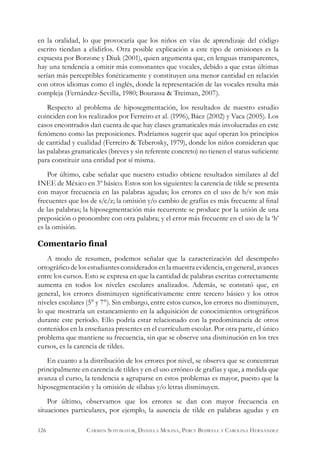 en la oralidad, lo que provocaría que los niños en vías de aprendizaje del código
escrito tiendan a elidirlos. Otra posible explicación a este tipo de omisiones es la
expuesta por Borzone y Diuk (2001), quien argumenta que, en lenguas transparentes,
hay una tendencia a omitir más consonantes que vocales, debido a que estas últimas
serían más perceptibles fonéticamente y constituyen una menor cantidad en relación
con otros idiomas como el inglés, donde la representación de las vocales resulta más
compleja (Fernández-Sevilla, 1980; Bourassa & Treiman, 2007).
Respecto al problema de hiposegmentación, los resultados de nuestro estudio
coinciden con los realizados por Ferreiro et al. (1996), Báez (2002) y Vaca (2005). Los
casos encontrados dan cuenta de que hay clases gramaticales más involucradas en este
fenómeno como las preposiciones. Podríamos sugerir que aquí operan los principios
de cantidad y cualidad (Ferreiro & Teberosky, 1979), donde los niños consideran que
las palabras gramaticales (breves y sin referente concreto) no tienen el status suficiente
para constituir una entidad por sí misma.
Por último, cabe señalar que nuestro estudio obtiene resultados similares al del
INEE de México en 3º básico. Estos son los siguientes: la carencia de tilde se presenta
con mayor frecuencia en las palabras agudas; los errores en el uso de b/v son más
frecuentes que los de s/c/z; la omisión y/o cambio de grafías es más frecuente al final
de las palabras; la hiposegmentación más recurrente se produce por la unión de una
preposición o pronombre con otra palabra; y el error más frecuente en el uso de la ‘h’
es la omisión.
Comentario final
A modo de resumen, podemos señalar que la caracterización del desempeño
ortográfico delosestudiantesconsideradosen la muestra evidencia,en general,avances
entre los cursos. Esto se expresa en que la cantidad de palabras escritas correctamente
aumenta en todos los niveles escolares analizados. Además, se constató que, en
general, los errores disminuyen significativamente entre tercero básico y los otros
niveles escolares (5° y 7°). Sin embargo, entre estos cursos, los errores no disminuyen,
lo que mostraría un estancamiento en la adquisición de conocimientos ortográficos
durante este período. Ello podría estar relacionado con la predominancia de otros
contenidos en la enseñanza presentes en el currículum escolar. Por otra parte, el único
problema que mantiene su frecuencia, sin que se observe una disminución en los tres
cursos, es la carencia de tildes.
En cuanto a la distribución de los errores por nivel, se observa que se concentran
principalmente en carencia de tildes y en el uso erróneo de grafías y que, a medida que
avanza el curso, la tendencia a agruparse en estos problemas es mayor, puesto que la
hiposegmentación y la omisión de sílabas y/o letras disminuyen.
Por último, observamos que los errores se dan con mayor frecuencia en
situaciones particulares, por ejemplo, la ausencia de tilde en palabras agudas y en
126 Carmen Sotomayor, Daniela Molina, Percy Bedwell y Carolina Hernández
 