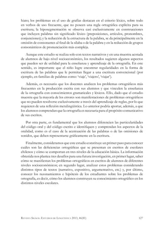 hiato; los problemas en el uso de grafías destacan en el criterio léxico, sobre todo
en verbos de uso frecuente, que no poseen una regla ortográfica explícita para su
escritura; la hiposegmentación se observa casi exclusivamente en construcciones
que incluyen palabras sin significado léxico (preposiciones, artículos, pronombres,
conjunciones); y la reducción de la estructura de la palabra, se da principalmente en la
omisión de consonantes al final de la sílaba o de la palabra y en la reducción de grupos
consonánticos de pronunciación más compleja.
Aunque este estudio se realiza solo con textos narrativos y en una muestra acotada
de alumnos de bajo nivel socioeconómico, los resultados sugieren algunos aspectos
que pueden ser de utilidad para la enseñanza y aprendizaje de la ortografía. En este
sentido, es importante que el niño logre encontrar regularidades en la forma de
escritura de las palabras que le permitan llegar a una escritura convencional (por
ejemplo, en familias de palabras como: ‘viaje’, ‘viajero’, ‘viajar’).
Además, es necesario que los docentes analicen los problemas ortográficos más
frecuentes en la producción escrita con sus alumnos y que vinculen la enseñanza
de la ortografía con conocimientos gramaticales y léxicos. Ello, dado que el estudio
muestra que la mayoría de los errores son manifestaciones de problemas ortográficos
que no pueden resolverse exclusivamente a través del aprendizaje de reglas, por lo que
requieren de una reflexión metalingüística. Lo anterior podría aportar, además, a que
los alumnos comprendan que la ortografía es necesaria para el propósito comunicativo
de sus escritos.
Por otra parte, es fundamental que los alumnos diferencien las particularidades
del código oral y del código escrito e identifiquen y comprendan los aspectos de la
oralidad, como es el caso de la acentuación de las palabras o de las omisiones de
sonidos, que deben representarse gráficamente en la escritura.
Finalmente, consideramos que este estudio constituye un primer paso para conocer
cuáles son las deficiencias ortográficas que se presentan en escritos de escolares
chilenos y cómo se comportan en tres niveles de la educación básica. La información
obtenida nos plantea tres desafíos para una futura investigación, en primer lugar, saber
cómo se manifiestan los problemas ortográficos en escritos de alumnos de diferentes
niveles socioeconómicos; en segundo lugar, analizar estos problemas considerando
distintos tipos de textos (narrativo, expositivo, argumentativo, etc.) y, por último,
conocer los razonamientos e hipótesis de los estudiantes sobre los problemas de
ortografía, es decir, cómo los alumnos construyen su conocimiento ortográfico en los
distintos niveles escolares.
127Revista Signos. Estudios de Lingüística 2013, 46(81)
 