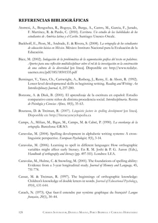 REFERENCIAS BIBLIOGRÁFICAS
Atorresi, A., Bengochea, R., Bogoya, D., Burga, A., Castro, M., Garcia, F., Jurado,
F. Martínez, R. & Pardo, C. (2010). Escritura. Un estudio de las habilidades de los
estudiantes de América latina y el Caribe. Santiago: Unesco-Orealc.
Backhoff, E., Peon, M., Andrade, E. & Rivera, S. (2008). La ortografía de los estudiantes
de educación básica en México. México: Instituto Nacional para la Evaluación de la
Educación.
Báez, M. (2002). Indagación de la problemática de la segmentación gráfica del texto en palabras.
Aportes para una reflexión multidisciplinar sobre el rol de la investigación en la construcción
de una cultura de la diversidad [en línea]. Disponible en: http://www.redalyc.
uaemex.mx/pdf/185/18501535.pdf
Berninger, V., Yates, Ch., Cartwright, A., Rutberg, J., Remy, E. & Abott, R. (1992).
Lower-level developmental skills in beginning writing. Reading and Writing: An
Interdisciplinary Journal, 4, 257-280.
Borzone, A. & Diuk, B. (2001). El aprendizaje de la escritura en español: Estudio
comparativo entre niños de distinta procedencia social. Interdisciplinaria. Revista
de Psicología y Ciencias Afines, 18(1), 35-63.
Bourassa, D. & Treiman, R. (2007). Linguistic factors in spelling development [en línea].
Disponible en: http://literacyencyclopedia.ca
Camps, A., Milian, M., Bigas, M., Camps, M. & Cabré, P. (1990). La enseñanza de la
ortografía. Barcelona: GRAO.
Caravolas, M. (2004). Spelling development in alphabetic writing systems: A cross-
linguistic perspective. European Psychologist, 9(1), 3-14.
Caravolas, M. (2006). Learning to spell in different languages: How orthographic
variables might affect early literacy. En R. M. Joshi & P. G. Aaron (Eds.),
Handbook of orthography and literacy (pp. 497-511). Londres: LEA.
Caravolas, M., Hulme, C. & Snowling, M. (2001). The foundations of spelling ability:
Evidence from a 3-year longitudinal study. Journal of Memory and Language, 45,
751-774.
Cassar, M. & Treiman, R. (1997). The beginnings of orthographic knowledge:
Children’s knowledge of double letters in words. Journal of Educational Psychology,
89(4), 631-644.
Catach, N. (1973). Que faut-il entendre par système graphique du français? Langue
française, 20(1), 30-44.
128 Carmen Sotomayor, Daniela Molina, Percy Bedwell y Carolina Hernández
 