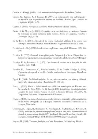 Catach, N. (Comp). (1996). Hacia una teoría de la lengua escrita. Barcelona: Gedisa.
Crespo, N., Benítez, R. & Cáceres, P. (2007). La comprensión oral del lenguaje y
su relación con la producción escrita en escolares. Revista Signos. Estudios de
Lingüística, 40(63), 31-50.
Cuetos, F. (2009). Psicología de la escritura. Madrid: Wolters Kluwer España.
Defior, S. & Alegría, J. (2005). Conexión entre morfosintaxis y escritura: Cuando
la fonología es (casi) suficiente para escribir. Revista de Logopedia, Foniatría y
Audiología, 25(2), 51-61.
De la Torre, S. (2004). Aprender de los errores. Tratamiento didáctico de los errores como
estrategias innovadoras. Buenos Aires: Editorial Magisterio del Río de la Plata.
Fernández-Sevilla, J. (1980). Los fonemas implosivos en español. Thesaurus, 35(3), 456-
505.
Ferreiro, E. (1992). Desarrollo de la alfabetización: Psicogénesis [en línea]. Disponible en:
http://www.palabrario.com/descargas/Desarrollo_alfabetizaci%C3%B3n.pdf
Ferreiro, E. & Teberosky, A. (1979). Los sistemas de escritura en el desarrollo del niño.
México: Siglo XXI.
Ferreiro, E., Pontecorvo, C., Ribeiro Moreira, N. & García Hidalgo, I. (1996).
Caperucita roja aprende a escribir: Estudios comparativos en tres lenguas. Barcelona:
Gedisa.
Figari, R. (2009). Análisis descriptivo de narraciones escritas por niños y niñas de
tercer año básico. Literatura y Lingüística, 20, 103-123.
Fraca, L. (2002). Hacia la definición de una didáctica metalingüística: Un reto para
la escuela del Siglo XXI. En G. Parodi (Ed.), Lingüística e interdisciplinariedad:
Desafíos del nuevo milenio. Ensayos en honor a Marianne Peronard (pp. 269-279).
Valparaíso: Ediciones Universitarias de Valparaíso.
Fraca, L. (2010). La nueva ortografía en la escuela. Discurso realizado en la presentación
de la Nueva Ortografía de la Lengua Española, Academia Venezolana de la
Lengua, Venezuela.
Gutiérrez, M., López, R., Rodríguez, R., Rodríguez, R. M., Sánchez, L. & Yanes, R.
(2010). Situación que presenta la ortografía en Cuba y en otros países hispanohablantes al
final de la primera década del siglo XXI [en línea]. Disponible en: http://scielo.sld.
cu/scielo.php?pid=S1727-897X2010000300009&script=sci_arttext
Ingram, D. (1983). Trastornos fonológicos en el niño. Barcelona: Ed. Médica y Técnica.
129Revista Signos. Estudios de Lingüística 2013, 46(81)
 