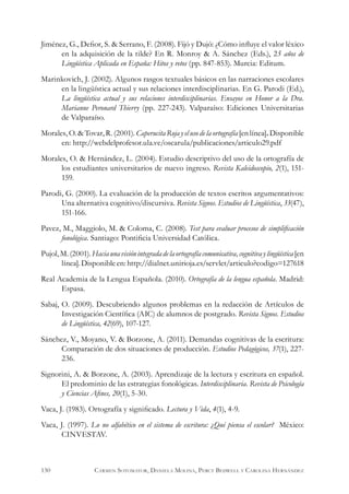 Jiménez, G., Defior, S. & Serrano, F. (2008). Fijó y Dujó: ¿Cómo influye el valor léxico
en la adquisición de la tilde? En R. Monroy & A. Sánchez (Eds.), 25 años de
Lingüística Aplicada en España: Hitos y retos (pp. 847-853). Murcia: Editum.
Marinkovich, J. (2002). Algunos rasgos textuales básicos en las narraciones escolares
en la lingüística actual y sus relaciones interdisciplinarias. En G. Parodi (Ed.),
La lingüística actual y sus relaciones interdisciplinarias. Ensayos en Honor a la Dra.
Marianne Peronard Thierry (pp. 227-243). Valparaíso: Ediciones Universitarias
de Valparaíso.
Morales,O.&Tovar,R.(2001).CaperucitaRojayelusodelaortografía[enlínea].Disponible
en: http://webdelprofesor.ula.ve/oscarula/publicaciones/articulo29.pdf
Morales, O. & Hernández, L. (2004). Estudio descriptivo del uso de la ortografía de
los estudiantes universitarios de nuevo ingreso. Revista Kaleidoscopio, 2(1), 151-
159.
Parodi, G. (2000). La evaluación de la producción de textos escritos argumentativos:
Una alternativa cognitivo/discursiva. Revista Signos. Estudios de Lingüística, 33(47),
151-166.
Pavez, M., Maggiolo, M. & Coloma, C. (2008). Test para evaluar procesos de simplificación
fonológica. Santiago: Pontificia Universidad Católica.
Pujol,M.(2001).Haciaunavisiónintegradadelaortografíacomunicativa,cognitivaylingüística[en
línea].Disponibleen:http://dialnet.unirioja.es/servlet/articulo?codigo=127618
Real Academia de la Lengua Española. (2010). Ortografía de la lengua española. Madrid:
Espasa.
Sabaj, O. (2009). Descubriendo algunos problemas en la redacción de Artículos de
Investigación Científica (AIC) de alumnos de postgrado. Revista Signos. Estudios
de Lingüística, 42(69), 107-127.
Sánchez, V., Moyano, V. & Borzone, A. (2011). Demandas cognitivas de la escritura:
Comparación de dos situaciones de producción. Estudios Pedagógicos, 37(1), 227-
236.
Signorini, A. & Borzone, A. (2003). Aprendizaje de la lectura y escritura en español.
El predominio de las estrategias fonológicas. Interdisciplinaria. Revista de Psicología
y Ciencias Afines, 20(1), 5-30.
Vaca, J. (1983). Ortografía y significado. Lectura y Vida, 4(1), 4-9.
Vaca, J. (1997). Lo no alfabético en el sistema de escritura: ¿Qué piensa el escolar? México:
CINVESTAV.
130 Carmen Sotomayor, Daniela Molina, Percy Bedwell y Carolina Hernández
 