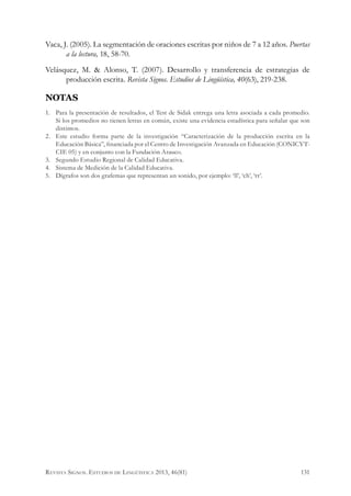 Vaca, J. (2005). La segmentación de oraciones escritas por niños de 7 a 12 años. Puertas
a la lectura, 18, 58-70.
Velásquez, M. & Alonso, T. (2007). Desarrollo y transferencia de estrategias de
producción escrita. Revista Signos. Estudios de Lingüística, 40(63), 219-238.
NOTAS
1.	 Para la presentación de resultados, el Test de Sidak entrega una letra asociada a cada promedio.
Si los promedios no tienen letras en común, existe una evidencia estadística para señalar que son
distintos.
2.	 Este estudio forma parte de la investigación “Caracterización de la producción escrita en la
Educación Básica”, financiada por el Centro de Investigación Avanzada en Educación (CONICYT-
CIE 05) y en conjunto con la Fundación Arauco.
3.	 Segundo Estudio Regional de Calidad Educativa.
4.	 Sistema de Medición de la Calidad Educativa.
5.	 Dígrafos son dos grafemas que representan un sonido, por ejemplo: ‘ll’, ‘ch’, ‘rr’.
131Revista Signos. Estudios de Lingüística 2013, 46(81)
 