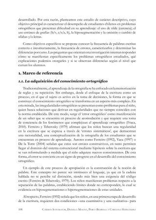 desarrollado. Por esta razón, planteamos este estudio de carácter descriptivo, cuyo
objetivo principal es caracterizar el desempeño de estudiantes chilenos en problemas
ortográficos que presentan dificultad en su aprendizaje: el uso de tilde (carencia); el
uso erróneo de grafías (b/v, c/s/z, h), la hiposegmentación y la omisión o cambio de
sílabas y/o letras.
Como objetivos específicos se propone conocer la frecuencia de palabras escritas
correcta e incorrectamente, la frecuencia de errores, caracterizarlos y determinar las
diferenciasporcurso.Laspreguntasqueorientanestainvestigaciónintentanresponder
cómo se manifiestan específicamente los problemas ortográficos estudiados, qué
explicaciones podemos otorgarles y si se observan diferencias según el nivel que
cursan los alumnos.
1. Marco de referencia
1.1. La adquisición del conocimiento ortográfico
Tradicionalmente,elaprendizajedelaortografíasehaenfocadoenlamemorización
de reglas y su repetición. Sin embargo, desde el enfoque de la escritura como un
proceso, en el que el sujeto es activo en la toma de decisiones, la forma en que se
construye el conocimiento ortográfico se transforma en un aspecto más complejo. En
esta mirada, las irregularidades ortográficas se presentan como problemas para el niño,
quien busca soluciones que derivan en regularidades que no siempre coinciden con
la norma establecida. De este modo, surge el ‘error ortográfico’ como manifestación
de un saber que se encuentra en proceso de acomodación y que requiere una toma
de conciencia de los fenómenos que complejizan el aprendizaje ortográfico (Fraca,
2010). Ferreiro y Teberosky (1979) afirman que los niños buscan una regularidad
en la escritura que se expresa a través de ‘errores sistemáticos’, que demuestran
una racionalidad, una conceptualización de la ortografía de los estudiantes que se
encuentran en proceso de aprendizaje. Autores como Ferreiro (1992), Vaca (1997) o
De la Torre (2004) señalan que estos son errores constructivos, en tanto permiten
llegar al dominio del sistema convencional mediante hipótesis sobre la escritura que
se van reformulando a medida que el niño adquiere nuevos conocimientos. De esta
forma, el error se convierte en un signo de progreso en el desarrollo del conocimiento
ortográfico.
Un ejemplo de este proceso de apropiación es la construcción de la noción de
palabra. Este concepto no parece ser intrínseco al lenguaje, ya que en la cadena
hablada no se percibe tal distinción, siendo más bien una exigencia del código
escrito (Ferreiro & Teberosky, 1979). Los niños manifiestan problemas respecto a la
separación de las palabras, estableciendo límites donde no corresponden, lo cual se
evidencia en hiposegmentaciones e hipersegmentaciones de estas unidades.
Al respecto, Ferreiro (1992) señala que los niños, en una primera etapa de desarrollo
de la escritura, requieren dos condiciones –una cuantitativa y una cualitativa– para
108 Carmen Sotomayor, Daniela Molina, Percy Bedwell y Carolina Hernández
 