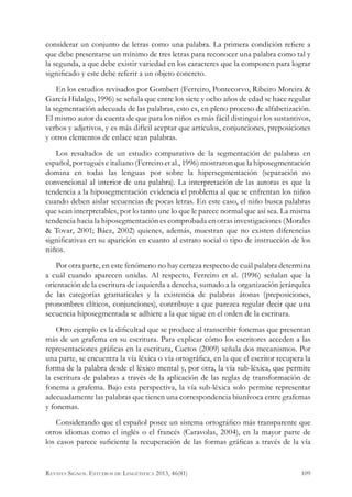 considerar un conjunto de letras como una palabra. La primera condición refiere a
que debe presentarse un mínimo de tres letras para reconocer una palabra como tal y
la segunda, a que debe existir variedad en los caracteres que la componen para lograr
significado y este debe referir a un objeto concreto.
En los estudios revisados por Gombert (Ferreiro, Pontecorvo, Ribeiro Moreira &
García Hidalgo, 1996) se señala que entre los siete y ocho años de edad se hace regular
la segmentación adecuada de las palabras, esto es, en pleno proceso de alfabetización.
El mismo autor da cuenta de que para los niños es más fácil distinguir los sustantivos,
verbos y adjetivos, y es más difícil aceptar que artículos, conjunciones, preposiciones
y otros elementos de enlace sean palabras.
Los resultados de un estudio comparativo de la segmentación de palabras en
español, portugués e italiano (Ferreiro et al., 1996) mostraron que la hiposegmentación
domina en todas las lenguas por sobre la hipersegmentación (separación no
convencional al interior de una palabra). La interpretación de las autoras es que la
tendencia a la hiposegmentación evidencia el problema al que se enfrentan los niños
cuando deben aislar secuencias de pocas letras. En este caso, el niño busca palabras
que sean interpretables, por lo tanto une lo que le parece normal que así sea. La misma
tendencia hacia la hiposegmentación es comprobada en otras investigaciones (Morales
& Tovar, 2001; Báez, 2002) quienes, además, muestran que no existen diferencias
significativas en su aparición en cuanto al estrato social o tipo de instrucción de los
niños.
Por otra parte, en este fenómeno no hay certeza respecto de cuál palabra determina
a cuál cuando aparecen unidas. Al respecto, Ferreiro et al. (1996) señalan que la
orientación de la escritura de izquierda a derecha, sumado a la organización jerárquica
de las categorías gramaticales y la existencia de palabras átonas (preposiciones,
pronombres clíticos, conjunciones), contribuye a que parezca regular decir que una
secuencia hiposegmentada se adhiere a la que sigue en el orden de la escritura.
Otro ejemplo es la dificultad que se produce al transcribir fonemas que presentan
más de un grafema en su escritura. Para explicar cómo los escritores acceden a las
representaciones gráficas en la escritura, Cuetos (2009) señala dos mecanismos. Por
una parte, se encuentra la vía léxica o vía ortográfica, en la que el escritor recupera la
forma de la palabra desde el léxico mental y, por otra, la vía sub-léxica, que permite
la escritura de palabras a través de la aplicación de las reglas de transformación de
fonema a grafema. Bajo esta perspectiva, la vía sub-léxica solo permite representar
adecuadamente las palabras que tienen una correspondencia biunívoca entre grafemas
y fonemas.
Considerando que el español posee un sistema ortográfico más transparente que
otros idiomas como el inglés o el francés (Caravolas, 2004), en la mayor parte de
los casos parece suficiente la recuperación de las formas gráficas a través de la vía
109Revista Signos. Estudios de Lingüística 2013, 46(81)
 
