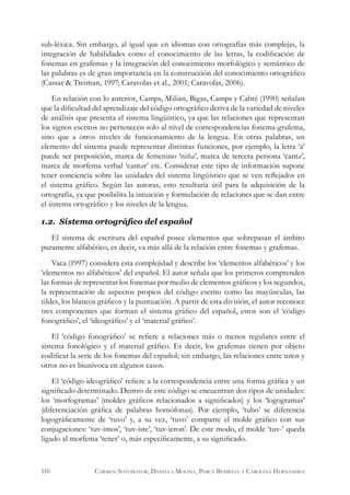 sub-léxica. Sin embargo, al igual que en idiomas con ortografías más complejas, la
integración de habilidades como el conocimiento de las letras, la codificación de
fonemas en grafemas y la integración del conocimiento morfológico y semántico de
las palabras es de gran importancia en la construcción del conocimiento ortográfico
(Cassar & Treiman, 1997; Caravolas et al., 2001; Caravolas, 2006).
En relación con lo anterior, Camps, Milian, Bigas, Camps y Cabré (1990) señalan
que la dificultad del aprendizaje del código ortográfico deriva de la variedad de niveles
de análisis que presenta el sistema lingüístico, ya que las relaciones que representan
los signos escritos no pertenecen solo al nivel de correspondencias fonema-grafema,
sino que a otros niveles de funcionamiento de la lengua. En otras palabras, un
elemento del sistema puede representar distintas funciones, por ejemplo, la letra ‘a’
puede ser preposición, marca de femenino ‘niña’, marca de tercera persona ‘canta’,
marca de morfema verbal ‘cantar’ etc. Considerar este tipo de información supone
tener conciencia sobre las unidades del sistema lingüístico que se ven reflejados en
el sistema gráfico. Según las autoras, esto resultaría útil para la adquisición de la
ortografía, ya que posibilita la intuición y formulación de relaciones que se dan entre
el sistema ortográfico y los niveles de la lengua.
1.2. Sistema ortográfico del español
El sistema de escritura del español posee elementos que sobrepasan el ámbito
puramente alfabético, es decir, va más allá de la relación entre fonemas y grafemas.
Vaca (1997) considera esta complejidad y describe los ‘elementos alfabéticos’ y los
‘elementos no alfabéticos’ del español. El autor señala que los primeros comprenden
las formas de representar los fonemas por medio de elementos gráficos y los segundos,
la representación de aspectos propios del código escrito como las mayúsculas, las
tildes, los blancos gráficos y la puntuación. A partir de esta división, el autor reconoce
tres componentes que forman el sistema gráfico del español, estos son el ‘código
fonográfico’, el ‘ideográfico’ y el ‘material gráfico’.
El ‘código fonográfico’ se refiere a relaciones más o menos regulares entre el
sistema fonológico y el material gráfico. Es decir, los grafemas tienen por objeto
codificar la serie de los fonemas del español; sin embargo, las relaciones entre unos y
otros no es biunívoca en algunos casos.
El ‘código ideográfico’ refiere a la correspondencia entre una forma gráfica y un
significado determinado. Dentro de este código se encuentran dos tipos de unidades:
los ‘morfogramas’ (moldes gráficos relacionados a significados) y los ‘logogramas’
(diferenciación gráfica de palabras homófonas). Por ejemplo, ‘tubo’ se diferencia
logográficamente de ‘tuvo’ y, a su vez, ‘tuvo’ comparte el molde gráfico con sus
conjugaciones: ‘tuv-imos’, ‘tuv-iste’, ‘tuv-ieron’. De este modo, el molde ‘tuv-’ queda
ligado al morfema ‘tener’ o, más específicamente, a su significado.
110 Carmen Sotomayor, Daniela Molina, Percy Bedwell y Carolina Hernández
 