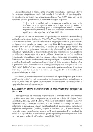 La consideración de la relación entre ortografía y significado –expresada a través
de elementos ideográficos– resulta útil cuando el dominio del código fonográfico
no es suficiente en la escritura convencional. Según Vaca (1997) para resolver las
elecciones gráficas que escapan a la escritura fonológica, se puede:
“[…] recurrir al análisis del contenido por escribir, o bien, a las
relaciones entre las significaciones entre sí (que “serrar” y “sierra” se
relacionan no es evidente y que a la vez se oponen a “cerrar” y “cierra”,
respectivamente, tampoco) o bien a las relaciones establecidas entre los
significantes y los significados” (Vaca, 1997: 23).
Este punto de vista es interesante, ya que otorga una función diferenciadora y
unificadora a la ortografía (Catach, 1973, 1996; Vaca, 1983, 1997). En este sentido, el
conocimiento de cómo operan los niveles de la lengua podría influir positivamente,
en algunos casos, para lograr una escritura ortográfica (Defior & Alegría, 2005). Por
ejemplo, en el caso de los homófonos, el usuario de la lengua puede percibir que
algunas de las marcas gráficas que los componen (grafemas o tildes) señalan diferencias
semánticas y gramaticales y, de este modo, aplicar este conocimiento para establecer
las diferencias ortográficas entre estas palabras. Asimismo, se pueden establecer
regularidades ortográficas a partir de moldes gráficos (morfemas) compartidos por
familias léxicas, las que pueden ser muy útiles para llegar a la escritura ortográfica de
la palabra. Por ejemplo, en el caso del verbo ‘haber’, la única marca que da pista sobre
el parentesco de las formas léxicas en su irregular conjugación es la presencia de ‘h’
(‘ha’, ‘hubo’, ‘hubiera’). Hacer notar esta característica puede contribuir a la escritura
correcta de la palabra mediante la asociación de esta grafía ‘h’ a la familia léxica del
verbo señalado (Vaca, 1983).
Finalmente, el tercer componente de la escritura en español expuesto por el autor,
es el ‘material gráfico’, el cual corresponde a los elementos auxiliares utilizados por la
escritura, tales como los signos de puntuación, de exclamación, de interrogación, la
tipografía, los numerales, entre otros.
1.3. Relación entre el dominio de la ortografía y el proceso de
escritura
La integración de los procesos y subprocesos en la escritura implica una demanda
cognitiva importante para la capacidad de memoria de trabajo (Berninger, Yates,
Cartwright, Rutberg, Remy & Abott, 1992). Esta controla los recursos cognitivos
disponibles y supervisa el procesamiento de la información, sin embargo, su capacidad
es limitada ya que depende en gran medida del grado de automatización de las tareas
implicadas en el proceso (Sánchez, Moyano & Borzone, 2011). En este sentido, la
ortografía es una tarea altamente automatizable y mientras más se logre su dominio,
mayor es la capacidad de la memoria que queda disponible para ser empleada en otros
procesos, como la planificación o la revisión (Pujol, 2001).
111Revista Signos. Estudios de Lingüística 2013, 46(81)
 