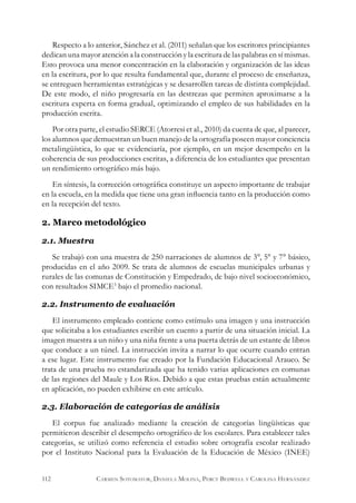 Respecto a lo anterior, Sánchez et al. (2011) señalan que los escritores principiantes
dedican una mayor atención a la construcción y la escritura de las palabras en sí mismas.
Esto provoca una menor concentración en la elaboración y organización de las ideas
en la escritura, por lo que resulta fundamental que, durante el proceso de enseñanza,
se entreguen herramientas estratégicas y se desarrollen tareas de distinta complejidad.
De este modo, el niño progresaría en las destrezas que permiten aproximarse a la
escritura experta en forma gradual, optimizando el empleo de sus habilidades en la
producción escrita.
Por otra parte, el estudio SERCE (Atorresi et al., 2010) da cuenta de que, al parecer,
los alumnos que demuestran un buen manejo de la ortografía poseen mayor conciencia
metalingüística, lo que se evidenciaría, por ejemplo, en un mejor desempeño en la
coherencia de sus producciones escritas, a diferencia de los estudiantes que presentan
un rendimiento ortográfico más bajo.
En síntesis, la corrección ortográfica constituye un aspecto importante de trabajar
en la escuela, en la medida que tiene una gran influencia tanto en la producción como
en la recepción del texto.
2. Marco metodológico
2.1. Muestra
Se trabajó con una muestra de 250 narraciones de alumnos de 3°, 5° y 7° básico,
producidas en el año 2009. Se trata de alumnos de escuelas municipales urbanas y
rurales de las comunas de Constitución y Empedrado, de bajo nivel socioeconómico,
con resultados SIMCE3
bajo el promedio nacional.
2.2. Instrumento de evaluación
El instrumento empleado contiene como estímulo una imagen y una instrucción
que solicitaba a los estudiantes escribir un cuento a partir de una situación inicial. La
imagen muestra a un niño y una niña frente a una puerta detrás de un estante de libros
que conduce a un túnel. La instrucción invita a narrar lo que ocurre cuando entran
a ese lugar. Este instrumento fue creado por la Fundación Educacional Arauco. Se
trata de una prueba no estandarizada que ha tenido varias aplicaciones en comunas
de las regiones del Maule y Los Ríos. Debido a que estas pruebas están actualmente
en aplicación, no pueden exhibirse en este artículo.
2.3. Elaboración de categorías de análisis
El corpus fue analizado mediante la creación de categorías lingüísticas que
permitieron describir el desempeño ortográfico de los escolares. Para establecer tales
categorías, se utilizó como referencia el estudio sobre ortografía escolar realizado
por el Instituto Nacional para la Evaluación de la Educación de México (INEE)
112 Carmen Sotomayor, Daniela Molina, Percy Bedwell y Carolina Hernández
 