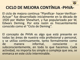 CICLO DE MEJORA CONTÍNUA -PHVA-
El ciclo de mejora continua “Planificar- hacer-Verificar-
Actuar” fue desarrollado inicialmente en la década de
1920 por Walter Shewhart, y fue popularizado por W,
Edwars Deming. Por esta razón es frecuentemente
conocido como el “Ciclo de Deming”.
El concepto de PHVA es algo que está presente en
todas las áreas de nuestra vida profesional y personal,
y se utiliza continuamente, tanto formalmente como
de manera informal, consciente o
subconscientemente, en todo lo que hacemos. Cada
actividad, no importa los simple o compleja que sea, se
enmarca en este ciclo interminable.
 