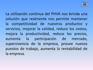 La utilización continua del PHVA nos brinda una
solución que realmente nos permite mantener
la competitividad de nuestros productos y
servicios, mejorar la calidad, reduce los costos,
mejora la productividad, reduce los precios,
aumenta la participación de mercado,
supervivencia de la empresa, provee nuevos
puestos de trabajo, aumenta la rentabilidad de
la empresa.
 