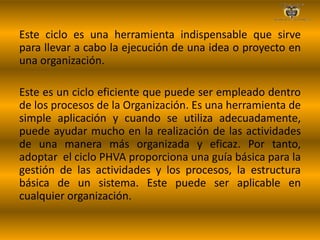 Este ciclo es una herramienta indispensable que sirve
para llevar a cabo la ejecución de una idea o proyecto en
una organización.
Este es un ciclo eficiente que puede ser empleado dentro
de los procesos de la Organización. Es una herramienta de
simple aplicación y cuando se utiliza adecuadamente,
puede ayudar mucho en la realización de las actividades
de una manera más organizada y eficaz. Por tanto,
adoptar el ciclo PHVA proporciona una guía básica para la
gestión de las actividades y los procesos, la estructura
básica de un sistema. Este puede ser aplicable en
cualquier organización.
 
