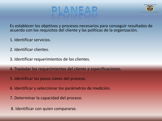 Es establecer los objetivos y procesos necesarios para conseguir resultados de
acuerdo con los requisitos del cliente y las políticas de la organización.
1. Identificar servicios.
2. Identificar clientes.
3. Identificar requerimientos de los clientes.
4. Trasladar los requerimientos del cliente a especificaciones.
5. Identificar los pasos claves del proceso.
6. Identificar y seleccionar los parámetros de medición.
7. Determinar la capacidad del proceso.
8. Identificar con quien compararse.
 