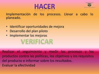 Implementación de los procesos. Llevar a cabo lo
planeado.
• Identificar oportunidades de mejora
• Desarrollo del plan piloto
• Implementar las mejoras
Realizar el seguimiento y medir los procesos y los
productos contra las políticas, los objetivos y los requisitos
del producto e informar sobre los resultados.
Evaluar la efectividad
 
