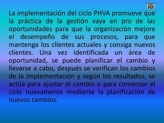 La implementación del ciclo PHVA promueve que
la práctica de la gestión vaya en pro de las
oportunidades para que la organización mejore
el desempeño de sus procesos, para que
mantenga los clientes actuales y consiga nuevos
clientes. Una vez identificada un área de
oportunidad, se puede planificar el cambio y
llevarse a cabo, después se verifican los cambios
de la implementación y según los resultados, se
actúa para ajustar el cambio o para comenzar el
ciclo nuevamente mediante la planificación de
nuevos cambios.
 
