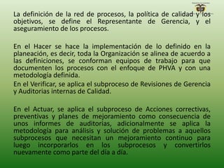 La definición de la red de procesos, la política de calidad y los
objetivos, se define el Representante de Gerencia, y el
aseguramiento de los procesos.
En el Hacer se hace la implementación de lo definido en la
planeación, es decir, toda la Organización se alinea de acuerdo a
las definiciones, se conforman equipos de trabajo para que
documenten los procesos con el enfoque de PHVA y con una
metodología definida.
En el Verificar, se aplica el subproceso de Revisiones de Gerencia
y Auditorias internas de Calidad.
En el Actuar, se aplica el subproceso de Acciones correctivas,
preventivas y planes de mejoramiento como consecuencia de
unos informes de auditorias, adicionalmente se aplica la
metodología para análisis y solución de problemas a aquellos
subprocesos que necesitan un mejoramiento continuo para
luego incorporarlos en los subprocesos y convertirlos
nuevamente como parte del día a día.
 