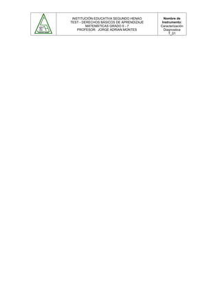 INSTITUCIÓN EDUCATIVA SEGUNDO HENAO
TEST - DERECHOS BÁSICOS DE APRENDIZAJE
MATEMÁTICAS GRADO 6 - 7
PROFESOR: JORGE ADRIAN MONTES
Nombre de
Instrumento:
Caracterización
Diagnostica
T_01
 