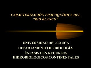 CARACTERIZACIÓN FISICOQUÍMICA DEL
          “RIO BLANCO”




     UNIVERSIDAD DEL CAUCA
   DEPARTAMENTO DE BIOLOGÍA
      ÉNFASIS I EN RECURSOS
HIDROBIOLOGICOS CONTINENTALES
 