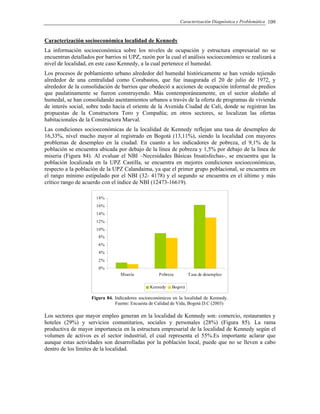 Caracterización Diagnóstica y Problemática 109
Caracterización socioeconómica localidad de Kennedy
La información socioeconómica sobre los niveles de ocupación y estructura empresarial no se
encuentran detallados por barrios ni UPZ, razón por la cual el análisis socioeconómico se realizará a
nivel de localidad, en este caso Kennedy, a la cual pertenece el humedal.
Los procesos de poblamiento urbano alrededor del humedal históricamente se han venido tejiendo
alrededor de una centralidad como Corabastos, que fue inaugurada el 20 de julio de 1972, y
alrededor de la consolidación de barrios que obedeció a acciones de ocupación informal de predios
que paulatinamente se fueron construyendo. Más contemporáneamente, en el sector aledaño al
humedal, se han consolidando asentamientos urbanos a través de la oferta de programas de vivienda
de interés social, sobre todo hacia el oriente de la Avenida Ciudad de Cali, donde se registran las
propuestas de la Constructora Toro y Compañía; en otros sectores, se localizan las ofertas
habitacionales de la Constructora Marval.
Las condiciones socioeconómicas de la localidad de Kennedy reflejan una tasa de desempleo de
16,33%, nivel mucho mayor al registrado en Bogotá (13,11%), siendo la localidad con mayores
problemas de desempleo en la ciudad. En cuanto a los indicadores de pobreza, el 9,1% de la
población se encuentra ubicada por debajo de la línea de pobreza y 1,5% por debajo de la línea de
miseria (Figura 84). Al evaluar el NBI –Necesidades Básicas Insatisfechas-, se encuentra que la
población localizada en la UPZ Castilla, se encuentra en mejores condiciones socioeconómicas,
respecto a la población de la UPZ Calandaima, ya que el primer grupo poblacional, se encuentra en
el rango mínimo estipulado por el NBI (32- 4178) y el segundo se encuentra en el último y más
crítico rango de acuerdo con el índice de NBI (12473-16619).
0%
2%
4%
6%
8%
10%
12%
14%
16%
18%
Miseria Pobreza Tasa de desempleo
Kennedy Bogotá
Figura 84. Indicadores socioeconómicos en la localidad de Kennedy.
Fuente: Encuesta de Calidad de Vida, Bogotá D.C (2003)
Los sectores que mayor empleo generan en la localidad de Kennedy son: comercio, restaurantes y
hoteles (29%) y servicios comunitarios, sociales y personales (28%) (Figura 85). La rama
productiva de mayor importancia en la estructura empresarial de la localidad de Kennedy según el
volumen de activos es el sector industrial, el cual representa el 55%.Es importante aclarar que
aunque estas actividades son desarrolladas por la población local, puede que no se lleven a cabo
dentro de los límites de la localidad.
 