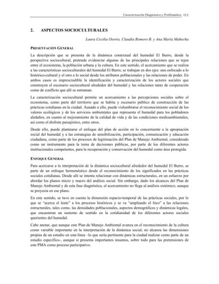 Caracterización Diagnóstica y Problemática 111
2. ASPECTOS SOCIOCULTURALES
Laura Cecilia Osorio, Claudia Romero B. y Ana María Mahecha
PRESENTACIÓN GENERAL
La descripción que se presenta de la dinámica contextual del humedal El Burro, desde la
perspectiva sociocultural, pretende evidenciar algunas de las principales relaciones que se tejen
entre el ecosistema, la población urbana y la cultura. En este sentido, el acercamiento que se realiza
a las características socioculturales del humedal El Burro, se trabajan en dos ejes: uno enfocado a lo
histórico-cultural y el otro a lo social desde los atributos poblacionales y las relaciones de poder. En
ambos casos es imprescindible la identificación y caracterización de los actores sociales que
construyen el escenario sociocultural alrededor del humedal y las relaciones tanto de cooperación
como de conflicto que allí se entraman.
La caracterización sociocultural permite un acercamiento a las percepciones sociales sobre el
ecosistema, como parte del territorio que se habita y escenario público de construcción de las
prácticas cotidianas en la ciudad. Aunado a ello, puede vislumbrarse el reconocimiento social de los
valores ecológicos y de los servicios ambientales que representa el humedal para los pobladores
aledaños, en cuanto al mejoramiento de la calidad de vida y de las condiciones medioambientales,
así como el disfrute paisajístico, entre otros.
Desde ello, puede plantearse el enfoque del plan de acción en lo concerniente a la apropiación
social del humedal y a las estrategias de sensibilización, participación, comunicación y educación
ciudadana, como parte de los procesos de legitimación del Plan de Manejo Ambiental, considerado
como un instrumento para la toma de decisiones públicas, por parte de los diferentes actores
institucionales competentes, para la recuperación y conservación del humedal como área protegida.
ENFOQUE GENERAL
Para acercarse a la interpretación de la dinámica sociocultural alrededor del humedal El Burro, se
parte de un enfoque hermenéutico desde el reconocimiento de los significados en las prácticas
sociales cotidianas. Desde allí se intenta relacionar con dinámicas estructurales, en un esfuerzo por
abordar los planos micro y macro del análisis social. Sin embargo, dado los alcances del Plan de
Manejo Ambiental y de esta fase diagnóstica, el acercamiento no llega al análisis sistémico, aunque
se proyecta en ese plano.
En este sentido, se tuvo en cuenta la dimensión espacio-temporal de las prácticas sociales, por lo
que se “acerca el lente” a los procesos históricos y se va “ampliando el foco” a las relaciones
estructurales, tales como, las densidades poblacionales, aspectos demográficos y dinámicas legales,
que encuentran un sustento de sentido en la cotidianidad de los diferentes actores sociales
querientes del humedal.
Cabe anotar, que aunque este Plan de Manejo Ambiental avanza en el reconocimiento de la cultura
como variable importante en la interpretación de la dinámica social, no alcanza las dimensiones
propias de un estudio en esta línea –lo que sería pertinente para la ciudad realizar como parte de un
estudio específico-, aunque si presenta importantes insumos, sobre todo para las pretensiones de
este PMA como proceso participativo.
 