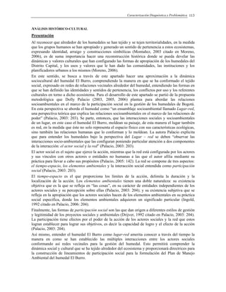 Caracterización Diagnóstica y Problemática 113
ANÁLISIS HISTÓRICO-CULTURAL
Presentación
Al reconocer que alrededor de los humedales se han tejido y se tejen territorialidades, en la medida
que los grupos humanos se han apropiado y generado un sentido de pertenencia a estos ecosistemas,
expresando identidad, arraigo y construcciones simbólicas (Montañez, 2003 citado en Moreno,
2006), es de suma importancia hacer una reconstrucción histórica donde se pueda develar las
dinámicas y valores culturales que han configurado las formas de apropiación de los humedales del
Distrito Capital, y los usos y valores que le han dado las comunidades, las instituciones y los
planificadores urbanos a los mismos (Moreno, 2006).
En este sentido, se busca a través de este apartado hacer una aproximación a la dinámica
sociocultural del humedal El Burro, comprendiendo la manera en que se ha conformado el tejido
social, expresado en redes de relaciones vecinales alrededor del humedal, entendiendo las formas en
que se han definido las identidades y sentidos de pertenencia, los conflictos por uso y los referentes
culturales en torno a dicho ecosistema. Para el desarrollo de este apartado se partió de la propuesta
metodológica que Dolly Palacio (2003, 2005, 2006) plantea para abordar las relaciones
socioambientales en el marco de la participación social en la gestión de los humedales de Bogotá.
En esta perspectiva se aborda el humedal como “un ensamblaje socioambiental llamado Lugar-red,
una perspectiva teórica que explica las relaciones socioambientales en el marco de las relaciones de
poder” (Palacio, 2003: 203). Se parte, entonces, que las interacciones sociales y socioambientales
de un lugar, en este caso el humedal El Burro, moldean su paisaje, de esta manera el lugar también
es red, en la medida que éste no solo representa el espacio físico con sus características ecológicas,
sino también las relaciones humanas que lo conforman y lo moldean. La autora Palacio explicita
que para entender los humedales bajo la perspectiva del Lugar – red se deben “observar las
interacciones socio-ambientales que las configuran poniendo particular atención a dos componentes
de la interacción: el actor social y la red” (Palacio, 2003: 203).
El actor social es el sujeto que ejerce la acción, mientras que la red está configurada por los actores
y sus vínculos con otros actores o entidades no humanas a las que el autor afilia mediante su
práctica para llevar a cabo sus propósitos (Palacio, 2005: 142). La red se compone de tres aspectos:
el tiempo-espacio, los elementos ambientales y la interacción social entendida como participación
social (Palacio, 2003: 203).
El tiempo-espacio es el que proporciona los límites de la acción, delimita la duración y la
localización de la acción. Los elementos ambientales tienen una doble naturaleza: su existencia
objetiva que es la que se refleja en “las cosas”, en su carácter de entidades independientes de los
actores sociales y su percepción sobre ellas (Palacio, 2003: 204); y su existencia subjetiva que se
refleja en la apropiación que los actores sociales hacen de los elementos ambientales en su práctica
social específica, donde los elementos ambientales adquieren un significado particular (Ingold,
1992 citado en Palacio, 2006: 204).
Finalmente, las formas de participación social son las que dan origen a diferentes estilos de gestión
y legitimidad de los proyectos sociales y ambientales (Drijver, 1992 citado en Palacio, 2003: 204).
La participación tiene efectos por el poder de la acción de los actores sociales y la red que estos
logran establecer para lograr sus objetivos, es decir la capacidad de logro y el efecto de la acción
(Palacio, 2003: 204).
Así mismo, entender el humedal El Burro como lugar-red amerita conocer a través del tiempo la
manera en como se han establecido las múltiples interacciones entre los actores sociales
conformando así redes vecinales para la gestión del humedal. Esto permitirá comprender la
dinámica social y cultural que se ha tejido alrededor del ecosistema y proporcionará directrices para
la construcción de lineamientos de participación social para la formulación del Plan de Manejo
Ambiental del humedal El Burro.
 