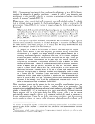 Caracterización Diagnóstica y Problemática 115
2003: 159) muestran un importante nivel de transformación del paisaje a lo largo del Río Bogotá,
mediante la adecuación de canales, camellones y campos de cultivo8
: esto demuestra que
posiblemente en estos humedales culturales se combinaba la agricultura con la cría o extracción de
animales de las aguas9
(Andrade, 2003: 32).
El agua siempre estuvo presente tanto en la cosmogonía como en la mitología muisca. A través de
toda la mitología muisca se encuentra la relación entre el agua y su origen o los recuerdos del
primer castigo (Rojas, 2000). En los Muiscas la imagen del agua fue decisiva en el origen de la
humanidad:
“El primer día de la creación salió de la laguna de Iguaque una mujer llamada Bachúe
con su hijo (Bochica) de tres años en brazos y bajaron a la Sabana; allí estuvieron hasta
que el niño se hizo adulto, se casó con ella y sus hijos poblaron el mundo. Pasados los
años, volvieron a la laguna, se convirtieron en serpientes y desapareción en las aguas”
(Rojas, 2000: 17).
Para el caso que nos ocupa de los humedales como reductos del desecamiento del gran lago que
existió a comienzos de la era cuaternaria en la Sabana de Bogotá, se encuentran coincidencias entre
los relatos míticos y este evento geológico. Es el caso del mito del castigo de Chibchacum, dios
Muisca protector de los hombres. Este mito cuenta que:
“[…]después de la obra de Bochica entre los Muiscas, vino una mujer de singular
belleza llamada Huitaca, el genio malo del pueblo, que enseñó la danza y la borrachera,
la sensualidad y la venganza. Esta mujer destruyó el buen germen sembrado por el
maestro y acostumbró al pueblo a los placeres licenciosos y a los crímenes. Indignado
Chibchacum por los crímenes de sus adoradores, hizo crecer los ríos Sopó y Tibitó que
inundaron la Sabana, convirtiéndola en un gran lago. Los Muiscas aterrados se
refugiaron en las montañas y arrepentidos, volvieron los ojos a Bochica, su deidad
clemente y bienhechora. La Reina de los Muiscas se dirigió hacia la Sabana inundada e
invocó a Bochica para que librara a su pueblo del furor de Chibchacum. Bochica
apareció en forma humana sobre el arco iris y oyó la queja de la Reina, prometiendo
castigar a Chibchacum y lanzando la vara de oro que en la mano traía, rompió las rocas
que como muralla cerraban la Sabana por occidente y abrió paso a las aguas, formando
así el famoso Salto del Tequendama. Luego, para castigar a Chibchacum por aquella
inundación, lo hizo cargar sobre los hombros el mundo que antes descansaba sobre
estacas de guayacán. Hay veces que Chibchacum, fatigado por el inmenso peso, cambia
el mundo de un hombro a otro; de ahí los temblores más o menos fuertes, según el
esfuerzo con que se verifique la mudanza" (Labbé 1986).
Mitos como éstos, hicieron que las lagunas, los ríos y en general las zonas húmedas, fueran sus
centros de adoración, en ellos hacían ofrendas y rendían tributos a sus antepasados. Este
pensamiento mítico incidió en la forma de ordenar el paisaje y el universo (Loochkartt y Ávila 2002
citados en Castaño 2003: 165), al igual que en otros grupos amerindios los Muiscas tenían una
ligazón ancestral vital con el territorio, donde ellos debían respetar, cuidar y usar de manera
sustentable los recursos naturales existentes en él para que el equilibrio del mundo se mantuviera y
la vida pudiera continuar. El agua fue uno de los recursos más especiales, a parte de rememorar
eventos pasados y míticos, este recurso estaba íntimamente relacionado con el sol, el cual era el
8
A mediados del siglo pasado se podían ver estos canales, camellones y campos de cultivo en una amplia extensión
particular en el área de Sopó, Guaymaral, La Conejera, Suba, Torca, Juan Amrillo, Funza, Mosquera y Soacha, entre otros
(Castaño, 2003).
9
Particularmente se habla de especies endémicas como el pez graso, que servía además de alimento, para utilizar su aceite
en la iluminación de las viviendas (Castaño, 2003).
 