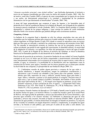 PLAN DE MANEJO AMBIENTAL DEL HUMEDAL EL BURRO116
“elemento eyaculador principal, como deidad sublime”, que fertilizaba diariamente el territorio a
través de sus lagunas consideradas por ellos como los úteros del mundo (Castaño, 2003: 148). Por
tal motivo, como dice Castaño (2003), el aprecio de estas comunidades por la riqueza de sus tierras
y sus suelos, era directamente proporcional a la variedad y singularidad de los productos
alimenticios con los que diariamente se beneficiaban10
(Castaño, 2003: 148).
A pesar del lugar preponderante que ocuparon el agua, las lagunas y los humedales para el
desarrollo de la vida de la población Muisca en la Sabana de Bogotá, con la llegada de los españoles
la memoria parecía condenada al olvido (Andrade, 2003). La conquista ibérica produjo el colapso
demográfico y cultural de los grupos indígenas, y trajo consigo un cambio de visión totalmente
diferente frente a los recursos naturales que podrían albergar estos ecosistemas acuáticos.
Conquista y Colonia
La barbarie de la conquista llegó a depredar no sólo las culturas amerindias sino una serie de
costumbres que los indígenas poseían para conservar el medio ambiente. Se impuso con violencia la
cultura imperante en Europa durante el siglo XVI, donde se asumió la naturaleza como un recurso
dado por Dios para ser utilizado y satisfacer las condiciones económicas del momento (Arias 2003:
19). No entender la interrelación existente en América fue uno de los principales errores de la
cultura occidental, que perdió lo más sagrado del conocimiento, la identidad cultural y la asertividad
de la adaptación en armonía y en equilibrio: los hilos del pensamiento a través del agua (Castaño
2003: 165). A partir de la llegada de los ibéricos al territorio del Altiplano, se inició la dramática
historia de los humedales paralela a la del desarrollo de la ciudad de Santafé.
Para la toma de posesión de un territorio y la posterior fundación de una ciudad, la Corona Española
consignó en sus Leyes de Indias que las tierras conquistadas y posteriormente colonizadas debían
estar estrechamente relacionadas con la existencia de recursos para la supervivencia y entre ellos se
contaba, el agua; su existencia y la posibilidad de su distribución eran tan importantes como la
construcción de fuertes, pues aguas y murallas eran las únicas garantías que se tenían para calcular
la efectividad de una conquista y la prosperidad de una fundación (Rojas 2000: 21):
“[…] habiéndose resuelto de poblar alguna provincia o comarca de las que están a
nuestra obediencia, o después descubriesen, tengan los pobladores consideración y
advertencia a que el terreno sea saludable si hay pastos para criar ganados, montes y
árboles para leña, materiales de casas y edificios; muchas buenas aguas para beber y
regar: indios y naturales a quienes se les pueda predicar el evangelio. Procuren tener el
agua cerca, y que se pueda conducir al pueblo y heredades, derivándola si fuere posible
para mejor aprovecharse de ella […]. No tengan cerca lagunas no pantanos, en que críen
animales venenosos, ni haya corrupción de aires, ni aguas […]. (Emperador Don Carlos,
Ordenanza II de 1523. Don Felipe II, Ordenanzas 39 y 40 de Poblaciones. Libro IV,
Títulos IV y VII, Ley primera. Leyes de Indias)11
De esta manera, Gonzalo Jiménez de Quesada en 1538 fundó a Santafé como lo pedía la ley, cerca
de muchas fuentes de aguas y en territorio Muisca. La ciudad fue trazada a partir de la actual Plaza
de Bolívar, este lugar gozaba de quebradas y arroyos que descendían de los Cerros Orientales, y que
proveían agua cristalina a los caseríos iniciales. Los habitantes se abastecían del agua de estas
quebradas y arroyos más cercanos, llevando el líquido en múcuras (DAMA 2000). Al igual que el
suministro de agua potable, el sistema domiciliario de desagüe en Santafé era primitivo. La mayoría
de las viviendas no contaban con ningún dispositivo sanitario y simplemente, se arrojaban las aguas
servidas y las basuras al caño público, que corría por el centro de las calles a cielo abierto. Los
10
Específicamente con relación a los humedales, chucua era el vocablo muisca para denominar humedal, que quería decir
algo así como “aguas vivas”, en referencia a los recursos que en ellas se obtenían (Andrade, 2003: 32).
11
Citado en: Rojas, 2000: 21.
 