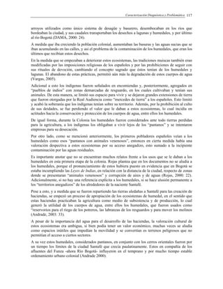 Caracterización Diagnóstica y Problemática 117
arroyos utilizados como único sistema de desagüe y basurero, desembocaban en los ríos que
bordeaban la ciudad, y sus caudales transportaban los desechos a lagunas y humedales, y por último
al río Bogotá (DAMA, 2000: 24).
A medida que iba creciendo la población colonial, aumentaban las basuras y las aguas sucias que se
iban acumulando en las calles, y así el problema de la contaminación de los humedales, que eran los
últimos que recibían estos desechos.
En la medida que se empezaban a deteriorar estos ecosistemas, las tradiciones muiscas también eran
modificadas por las imposiciones religiosas de los españoles y por las prohibiciones de seguir con
sus rituales de devoción, cambiando el concepto sagrado que éstos tenían de los humedales y
lagunas. El abandono de estas prácticas, permitió aún más la degradación de estos cuerpos de agua
(Vargas, 2005).
Adicional a esto los indígenas fueron señalados en encomiendas y, posteriormente, agregados en
“pueblos de indios” con zonas demarcadas de resguardo, en los cuales cultivaban y tenían sus
animales. De esta manera, se limitó sus espacio para vivir y se dejaron grandes extensiones de tierra
que fueron otorgadas por la Real Audiencia como “mercedes de tierra” a los españoles. Esto limitó
y acabó la soberanía que los indígenas tenían sobre su territorio. Además, por la prohibición al culto
de sus deidades, se fue perdiendo el valor que le daban a estos ecosistemas, lo cual incidía en
actitudes hacia la conservación y protección de los cuerpos de agua, entre ellos los humedales.
De igual forma, durante la Colonia los humedales fueron considerados ante todo tierras perdidas
para la agricultura, a los indígenas los obligaban a vivir lejos de los “pantanos” y se intentaron
empresas para su desecación.
Por otro lado, como se mencionó anteriormente, los primeros pobladores españoles veían a los
humedales como esos “pantanos con animales venenosos”, entonces en cierta medida había una
valoración despectiva a estos ecosistemas por su acceso anegadizo, esto sumado a la incipiente
contaminación por las aguas residuales.
Es importante anotar que no se encuentran muchos relatos frente a los usos que se le daban a los
humedales en esta primera etapa de la colonia. Rojas plantea que en los documentos no se aludía a
los humedales, porque el pronunciamiento de estos hubiera puesto en evidencia que en Bogotá se
estaba incumpliendo las Leyes de Indias, en relación con la distancia de la ciudad, respecto de zonas
donde se presentaran “animales venenosos” y corrupción de aires y de aguas (Rojas, 2000: 22).
Adicionalmente, si no hay una referencia explícita a los humedales, si se hace alusión permanente a
los “territorios anegadizos” de los alrededores de la naciente Santafé.
Pese a esto, y a medida que se fueron repartiendo las tierras aledañas a Santafé para las creación de
haciendas, se empezó un proceso de apropiación de los ecosistemas de humedal, en el sentido que
estas haciendas practicaban la agricultura como medio de subsistencia y de producción, lo cual
generó la utilidad de los cuerpos de agua, entre ellos los humedales, que fueron usados como
“reservorios para el riego de los potreros, las labranzas de los resguardos y para mover los molinos
(Andrade, 2003: 33).
A pesar de la importancia del agua para el desarrollo de las haciendas, la valoración cultural de
estos ecosistemas era ambigua, si bien podía tener un valor económico, muchas veces se aludía
como espacios inútiles que impedían la movilidad y se convertían es terrenos peligrosos que no
permitían el acceso a ciertos sectores.
A su vez estos humedales, considerados pantanos, en conjunto con los cerros orientales fueron por
un tiempo los límites de la ciudad Santafé que crecía paulatinamente. Estos en compañía de los
afluentes del Funza -ahora Río Bogotá- influyeron en el temprano y por mucho tiempo estable
ordenamiento urbano colonial (Andrade 2000).
 