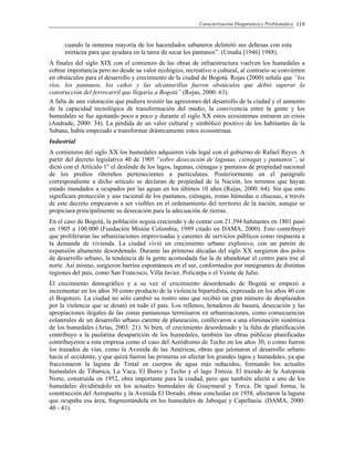 Caracterización Diagnóstica y Problemática 119
cuando la inmensa mayoría de los hacendados sabaneros delimitó sus dehesas con esta
mirtácea para que ayudara en la tarea de secar los pantanos”. (Umaña [1946] 1988).
A finales del siglo XIX con el comienzo de las obras de infraestructura vuelven los humedales a
cobrar importancia pero no desde su valor ecológico, recreativo o cultural, al contrario se convierten
en obstáculos para el desarrollo y crecimiento de la ciudad de Bogotá. Rojas (2000) señala que “los
ríos, los pantanos, los caños y las alcantarillas fueron obstáculos que debió superar la
construcción del ferrocarril que llegaría a Bogotá” (Rojas, 2000: 63).
A falta de una valoración que pudiera resistir las agresiones del desarrollo de la ciudad y el aumento
de la capacidad tecnológica de transformación del medio, la convivencia entre la gente y los
humedales se fue agotando poco a poco y durante el siglo XX estos ecosistemas entraron en crisis
(Andrade, 2000: 34). La pérdida de un valor cultural y simbólico positivo de los habitantes de la
Sabana, había empezado a transformar drásticamente estos ecosistemas.
Industrial
A comienzos del siglo XX los humedales adquieren vida legal con el gobierno de Rafael Reyes. A
partir del decreto legislativo 40 de 1905 “sobre desecación de lagunas, ciénagas y pantanos”, se
dictó con el Artículo 1° el deslinde de los lagos, lagunas, ciénagas y pantanos de propiedad nacional
de los predios ribereños pertenecientes a particulares. Posteriormente en el parágrafo
correspondiente a dicho artículo se declaran de propiedad de la Nación, los terrenos que hayan
estado inundados u ocupados por las aguas en los últimos 10 años (Rojas, 2000: 64). Sin que esto
significara protección y uso racional de los pantanos, ciénagas, zonas húmedas o chucuas, a través
de este decreto empezaron a ser visibles en el ordenamiento del territorio de la nación, aunque se
propiciara principalmente su desecación para la adecuación de tierras.
En el caso de Bogotá, la población seguía creciendo y de contar con 21.394 habitantes en 1801 pasó
en 1905 a 100.000 (Fundación Misión Colombia, 1989 citado en DAMA, 2000). Esto contribuyó
que proliferaran las urbanizaciones improvisadas y carentes de servicios públicos como respuesta a
la demanda de vivienda. La ciudad vivió un crecimiento urbano explosivo, con un patrón de
expansión altamente desordenado. Durante las primeras décadas del siglo XX surgieron dos polos
de desarrollo urbano, la tendencia de la gente acomodada fue la de abandonar el centro para irse al
norte. Así mismo, surgieron barrios espontáneos en el sur, conformados por inmigrantes de distintas
regiones del país, como San Francisco, Villa Javier, Policarpa o el Veinte de Julio.
El crecimiento demográfico y a su vez el crecimiento desordenado de Bogotá se empezó a
incrementar en los años 30 como producto de la violencia bipartidista, expresada en los años 40 con
el Bogotazo. La ciudad no sólo cambió su rostro sino que recibió un gran número de desplazados
por la violencia que se desató en todo el país. Los rellenos, botaderos de basura, desecación y las
apropiaciones ilegales de las zonas pantanosas terminaron en urbanizaciones, como consecuencias
colaterales de un desarrollo urbano carente de planeación, conllevaron a una eliminación sistémica
de los humedales (Arias, 2003: 21). Si bien, el crecimiento desordenado y la falta de planificación
contribuyo a la paulatina desaparición de los humedales, también las obras públicas planificadas
contribuyeron a esta empresa como el caso del Aeródromo de Techo en los años 30, o como fueron
los trazados de vías, como la Avenida de las Américas, obras que jalonaron el desarrollo urbano
hacia el occidente, y que quizá fueron las primeras en afectar los grandes lagos y humedales, ya que
fraccionaron la laguna de Tintal en cuerpos de agua más reducidos, formando los actuales
humedales de Tibanica, La Vaca, El Burro y Techo y el lago Timiza. El trazado de la Autopista
Norte, construida en 1952, obra importante para la ciudad, pero que también afectó a uno de los
humedales dividiéndolo en los actuales humedales de Guaymaral y Torca. De igual forma, la
construcción del Aeropuerto y la Avenida El Dorado, obras concluidas en 1958, afectaron la laguna
que ocupaba esa área, fragmentándola en los humedales de Jaboque y Capellanía. (DAMA, 2000:
40 - 41).
 