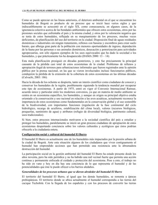 PLAN DE MANEJO AMBIENTAL DEL HUMEDAL EL BURRO120
Como se puede apreciar en las líneas anteriores, el deterioro ambiental en el que se encuentran los
humedales de Bogotá es producto de un proceso que se inició hace varios siglos y que
indiscutiblemente se acrecentó en el siglo XX, como consecuencia, en algunos casos, de la
ignorancia colectiva acerca de las bondades ambientales que ofrecen estos ecosistemas, otros por las
presiones sociales que enfrentaba el país y la misma ciudad, y otros por la valoración negativa que
se tenía de estos humedales, reflejada en su marginamiento de los procesos, muchas veces
deficientes, de planificación del uso del territorio en la ciudad. Disposición final de aguas residuales
domésticas e industriales sin ningún tratamiento, rellenos con basuras y escombros para crear suelo
barato, que alberga gran parte de la población con menores oportunidades de ingreso, depredación
de la fauna por las personas o sus animales domésticos, desecación y potrerización para actividades
agropecuarias, son sólo algunos ejemplos de los usos equivocados que ha dado la sociedad a los
humedales, y que prácticamente los ha desaparecido (DAMA 2000: 13 – 14).
Esta mala planificación prosiguió en décadas posteriores, y esto fue precisamente la principal
causante de la pérdida casi total de estos ecosistemas de la ciudad. Problemas de rellenos y
apropiación ilegal de terrenos para urbanizaciones informales que fueron registrados ante la opinión
pública por la prensa nacional, en las que se vieron involucrados incluso funcionarios públicos,
condujeron la pérdida de la extensión de la cobertura de estos ecosistemas en las últimas décadas
(Calvachi, 2003: 186).
Hacia la década de los ochenta se despierta, tanto un interés científico como ciudadano de conocer y
conservar los humedales de la región, posiblemente siguiendo la tendencia mundial por recuperar
este tipo de ecosistemas. A partir de 1975, entró en vigor el Convenio Internacional Ramsar,
acuerdo único y particular entre los modernos convenios, ya que en materia de medio ambiente se
centra en un ecosistema específico, los humedales, y aunque en origen su principal objetivo estaba
orientado a la conservación y uso racional en relación a las aves acuáticas, actualmente reconoce la
importancia de estos ecosistemas como fundamentales en la conservación global y el uso sostenible
de la biodiversidad, con importantes funciones (regulación de la fase continental del ciclo
hidrológico, recarga de acuíferos, estabilización del clima local), valores (recursos biológicos,
pesquerías, suministro de agua) y atributos (refugio de diversidad biológica, patrimonio cultural,
usos tradicionales).
Si bien, estos procesos internacionales motivaron a la sociedad científica del país a estudiar y
proteger los humedales, paralelamente se inició un gran proceso ciudadano de apropiación de estos
ecosistemas despertando conciencia sobre los valores culturales y ecológicos que éstos podrían
ofrecerle a la ciudadanía entera.
Configuración social y cultural del humedal El Burro
El humedal El Burro es actualmente uno de los humedales más impactados por la presión urbana de
la ciudad de Bogotá. Ante esta situación algunos de los ciudadanos que viven contiguamente al
humedal han emprendido acciones que han permitido una resistencia ante la abrumadora
destrucción del humedal.
La participación social en la gestión ambiental del humedal El Burro ha estado presente desde los
años noventa, pero ha sido periódica y no ha habido una red vecinal fuerte que permita una acción
continua y permanente enfocada al cuidado y protección del ecosistema. Pese a esto, el trabajo no
ha sido en vano y hoy en día hay una conciencia de lo que representa el humedal y de las
potencialidades que éste le puede ofrecer a los barrios aledaños.
Generalidades de los procesos urbanos que se dieron alrededor del humedal El Burro
El territorio del humedal El Burro, al igual que los demás humedales, se remonta a épocas
prehispánicas. El territorio donde se ubica actualmente el humedal correspondía a las tierras del
cacique Techobitá. Con la llegada de los españoles y con los procesos de convertir las tierras
 
