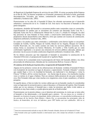 PLAN DE MANEJO AMBIENTAL DEL HUMEDAL EL BURRO122
de Bogotá por la liquidada Empresa de servicios de aseo EDIS. Al cerrar sus puertas dicha Empresa
en el año de 1992, las basuras acopiadas en el humedal, permanecen allí hasta la fecha, generando
descomposición, lixiviados, gas metano, contaminación atmosférica, entre otros (Ingeniería
ambiental y Geodesia Ltda., 2003).
Posteriormente en los años 80, el humedal El Burro fue afectado nuevamente por el desarrollo
urbanístico: construcción de la Av. Ciudad de Cali. Esta nueva vía fraccionó el humedal en dos
partes desiguales.
Actualmente, alrededor del humedal se encuentran predios tanto construidos como no construidos.
Específicamente los predios que se encuentran sin construir son Hacienda Techo Lote No 1,
Hacienda Techo lote No 6, Urbanización Alboral lote A, Lote 17 y Predio El Triángulo. En ellos
hay porciones de zona húmeda en buen estado y conservación relativamente; sin embargo los
propietarios desean desarrollarlos como Marval y otros que cuentan con Licencia de construcción.
(Ingeniería ambiental y Geodesia Ltda., 2003).
En cuanto a los predios que están construidos y conformados como barrios legales se encuentran:
Condado de Castilla, Castilla, Parques de Castilla, Rincón de los Ángeles, Bosques de Castilla,
Castilla Reservado, etc.; los cuales cuentan con todos los servicios públicos necesarios. De la
misma forma se encuentran los barrios Monterrey, El Castillo y Villa Castilla que no están
conformados legalmente y no poseen una estructura de servicios públicos adecuada, además que
presentan vías de acceso en malas condiciones (Ingeniería ambiental y Geodesia Ltda., 2003).
De los últimos proyectos que han impactado el humedal se encuentran la construcción de la
Alameda El Porvenir y la propuesta del trazado de la Agoberto Mejía.
En el interior de la comunidad existe la preocupación del futuro del humedal, debido a las obras
proyectadas de urbanizaciones, lideradas por las constructoras Bolívar, Cusezar y Marval.
El comienzo de la lucha por la protección y recuperación del humedal El Burro
Algunos de los primeros vecinos de las urbanizaciones de Kennedy visitaban el humedal El Burro
con el propósito de encontrar un lugar de descanso y esparcimiento. Fernando Afanador12
comenta
que cuando llegó a vivir a la localidad de Kennedy, era tradicional ir los domingos a visitar la
Chucua13
El Burro, allí los vecinos hacían pic – nic, hacían algo de pesca, y los muchachos muchas
veces se metían en el agua a bañarse. Para ese entonces había presencia de una gran variedad de
aves, Don Fernando relata que veían muchas aves migratorias como el pato canadiense y el halcón
peregrino.
En aquella época, si bien no todos los vecinos sabían que era un humedal, muchos lo consideraban
como un lugar para la recreación pasiva y para el descanso y el bienestar del espíritu. Don Fernando
señala que en ese entonces el humedal pese a todas las presiones que había vivido todavía se
mantenía en muy buen estado y se podía apreciar parte de su biodiversidad.
Posteriormente con la presión urbana y con el deterioro del ecosistema, la visión que se tenía sobre
el humedal se fue deteriorando, y de humedal pasó a potrero. “En esa época no se visitaba el
humedal, en el potrero la gente era degollada, había violaciones, se concentraba la delincuencia de
las personas de los barrios Patio Bonito y María Paz, se encontraban las principales ollas de
bazuco, de homicidios, de vicio, de ladrones, para 1997 había casi seis cambuches. Allá no se
12
Entrevista semiestructurada realizada en mayo de 2006 a Fernando Afanador, director de la Fundación El Tintal.
13
Don Fernando aclara que la palabra humedal es relativamente nueva, ellos siempre han utilizado el vocablo muisca
chucua.
 
