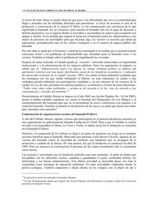 PLAN DE MANEJO AMBIENTAL DEL HUMEDAL EL BURRO126
A través de estas líneas se puede observar que pese a las dificultades que tuvo la comunidad para
llegar a acuerdos con las entidades distritales que permitieran el inicio de acciones en aras de la
protección y conservación de la chucua El Burro, se fue construyendo una conciencia de lo que
significaba el humedal. En un comienzo, para muchos el humedal sólo era el lugar de descanso y
disfrute paisajístico, era el espacio donde se recreaban y encontraban un espacio para compartir con
amigos y familia. En la medida que empezó la lucha por el humedal contra los urbanizadores y con
objeto de presionar las autoridades para que hicieran algo, los vecinos se tuvieron que llenar de
argumentos, profundizando más en los valores ecológicos y en el carácter de espacio público del
humedal.
Por otro lado se apeló por el bienestar y salud de la comunidad en la medida que se proporcionaran
soluciones frente a los problemas de alcantarillado que afectaban tanto al humedal como a los
vecinos. También se trabajó sobre el problema de ilegalidad de las viviendas.
Después de haber realizado el Cabildo quedó un “sinsabor” sobretodo relacionado a la legitimidad
institucional y a la administración de los espacios públicos. Entre los argumentos al respecto, se
señaló que la “administración (para esa época) no (tenía) voluntad política en defensa del
patrimonio colectivo por una mejor distribución social de los beneficios económicos y culturales
del desarrollo ordenado de la ciudad” (Lenon, 1997). En cuanto al tema ambiental se planteó que
las estrategias con las que estaba trabajando el Distrito no eran coherentes en cuanto a una
verdadera gestión ambiental con participación ciudadana y un uso racional de los recursos de la
ciudad. En vez de esto, primaban los intereses políticos y económicos a la hora de tomar decisiones:
“Todos estos entes están politizados, y actúan no de acuerdo a la ley, sino de acuerdo a las
conveniencias, y al poder del momento”22
.
Posteriormente al Cabildo Abierto se impuso en el año 2002 una Acción Popular (No. 143 de 2002),
donde se pedían medidas cautelares, en cuanto al desalojo del Parqueadero de Los Mangos y el
reamojonamiento del humedal para que no se presentaran de nuevo confusiones con respecto a la
ronda del humedal. También se planteó lo del pastoreo de las vacas y se pidió que dieran una orden
para desalojar estos animales23
.
Conformación de organizaciones sociales del humedal El Burro
A raíz del Cabildo Abierto, algunos vecinos que participaron en el proceso decidieron asociarse en
una organización no gubernamental llamada Fundación El Tintal. Pese a que el Cabildo se realizó
en torno a los humedales El Burro, La Vaca y Techo, el objeto social de la fundación se concentró
en el humedal El Burro.
Posterior a la suspensión de los rellenos se llegó a un punto de quietismo en el que no se tomaban
acciones beneficas para el humedal. Motivados por personas como Byron Calvachi, algunos de los
vecinos del humedal vieron la necesidad de constituir una fundación que se encargara de la
protección y cuidado de la chucua. De esta manera, fue que la fundación se constituyó en abril de
1999. Para ese entonces la constituyeron 8 personas de las cuales actualmente sólo se encuentran
cinco activas.
Las acciones y actividades que la fundación realizaba eran muy puntuales. A partir de dinero que
recaudaban con los diferentes vecinos, cuidaban y guadañaban el pasto, sembraban árboles, los
fertilizaban y les hacían mantenimiento. Esta última actividad se procuraba hacer con toda la
comunidad como estrategia de educación ambiental. En estas actividades colaboraba mucho la
policía ecológica. También empezaron a dictar charlas en los colegios con el objeto de dar a
22
Extracto de la entrevista realizada a Fernando Afanador.
23
No hay documentación alguna que soporte esta Acción Popular, está información se recogió a partir de la entrevista
personal con Alejandro Torres.
 