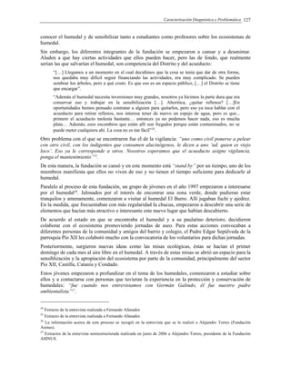 Caracterización Diagnóstica y Problemática 127
conocer el humedal y de sensibilizar tanto a estudiantes como profesores sobre los ecosistemas de
humedal.
Sin embargo, los diferentes integrantes de la fundación se empezaron a cansar y a desanimar.
Aluden a que hay ciertas actividades que ellos pueden hacer, pero las de fondo, que realmente
serían las que salvarían el humedal, son competencia del Distrito y del acueducto:
“[…] Llegamos a un momento en el cual decidimos que la cosa se tenía que dar de otra forma,
nos quedaba muy difícil seguir financiando las actividades, era muy complicado. Se pueden
sembrar los árboles, pero a qué costo. Es que eso es un espacio público, […] el Distrito se tiene
que encargar”.
“Además el humedal necesita inversiones muy grandes, nosotros ya hicimos la parte dura que era
conservar eso y trabajar en la sensibilización […]. Ahoritica, ¿quitar rellenos? […]En
oportunidades hemos pensado contratar a alguien para quitarlos, pero eso ya toca hablar con el
acueducto para retirar rellenos, nos interesa tener de nuevo un espejo de agua, pero es que...
primero el acueducto molesta bastante… entonces ya no podemos hacer nada, eso es mucha
plata… Además, esos escombros que están allí son fregados porque están contaminados, no se
puede meter cualquiera ahí. La cosa no es tan fácil”24
.
Otro problema con el que se encontraron fue el de la vigilancia: “uno como civil ponerse a pelear
con otro civil, con los indigentes que consumen alucinógenos, le dicen a uno ‘ud. quien es viejo
loco’. Eso ya le corresponde a otros. Nosotros esperamos que el acueducto asigne vigilancia,
ponga el mantenimiento”25
.
De esta manera, la fundación se cansó y en este momento está “stand by” por un tiempo, uno de los
miembros manifiesta que ellos no viven de eso y no tienen el tiempo suficiente para dedicarle al
humedal.
Paralelo al proceso de esta fundación, un grupo de jóvenes en el año 1997 empezaron a interesarse
por el humedal26
. Jalonados por el interés de encontrar una zona verde, donde pudieran estar
tranquilos y amenamente, comenzaron a visitar al humedal El Burro. Allí jugaban fuchi y ajedrez.
En la medida, que frecuentaban con más regularidad la chucua, empezaron a descubrir una serie de
elementos que hacían más atractivo e interesante este nuevo lugar que habían descubierto.
De acuerdo al estado en que se encontraba el humedal y a su paulatino deterioro, decidieron
colaborar con el ecosistema promoviendo jornadas de aseo. Para estas acciones convocaban a
diferentes personas de la comunidad y amigos del barrio y colegio, el Padre Edgar Sepúlveda de la
parroquia Pío XII les colaboró mucho con la convocatoria de los voluntarios para dichas jornadas.
Posteriormente, surgieron nuevas ideas como las misas ecológicas, éstas se hacían el primer
domingo de cada mes al aire libre en el humedal. A través de estas misas se abrió un espacio para la
sensiblización y la apropiación del ecosistema por parte de la comunidad, principalmente del sector
Pío XII, Castilla, Catania y Condado.
Estos jóvenes empezaron a profundizar en el tema de los humedales, comenzaron a estudiar sobre
ellos y a contactarse con personas que tuvieran la experiencia en la protección y conservación de
humedales: “fue cuando nos entrevistamos con Germán Galindo, él fue nuestro padre
ambientalista”27
.
24
Extracto de la entrevista realizada a Fernando Afanador.
25
Extracto de la entrevista realizada a Fernando Afanador.
26
La información acerca de este proceso se recogió en la entrevista que se le realizó a Alejandro Torres (Fundación
Asinus).
27
Extractos de la entrevista semiestructurada realizada en junio de 2006 a Alejandro Torres, presidente de la Fundación
ASINUS.
 
