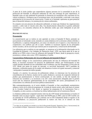 Caracterización Diagnóstica y Problemática 131
A parte de la lucha jurídica que emprendieron algunas personas de la comunidad en pro de la
protección del humedal, la educación ambiental ha sido otra estrategia de gran importancia, el
humedal como un aula ambiental ha permitido la formación de muchachos más concientes de los
valores ecológicos y biológicos que el ecosistema tiene, esto ha permitido y motivado a una mayor
participación en los procesos de conservación. Viendo así el humedal, representa un gran potencial
para el desarrollo humano y la construcción de valores ambientales.
En conjunto con esos procesos de educación ambiental, se tienen que fortalecer las organizaciones
sociales y sobre todo el vínculo entre ellas. Esa desarticulación obstaculiza la gestión ambiental
comunitaria y no concentra esfuerzos de los diferentes nodos que estén trabajando en pro del
humedal.
DESCRIPCIÓN SOCIAL
Presentación
La caracterización que se realiza en este apartado en torno al humedal El Burro, pretende un
acercamiento al entramado social, teniendo en cuenta dinámicas de la estructura urbana referidas a
la población y a aspectos demográficos, así como a la relación con el espacio y a las relaciones de
cooperación o de conflicto que allí se tejen. También se reconocen algunos de los principales
actores sociales y de las acciones que realizan para la recuperación y conservación del humedal.
Las referencias que se realicen en este apartado, se enmarcan en la información relacionada con la
Localidad de Kennedy y las Unidades de Planeación Zonal –UPZ- que hacen parte de lo que se
definió en el PMA como el área de influencia del humedal El Burro, desde la perspectiva social,
económica y urbana, tales como: UPZ Calandaima y Castilla.
Características Poblacionales del Área de Influencia del humedal El Burro32
Para intentar indagar en las características poblacionales del área de influencia del humedal El
Burro, es necesario reconocer los procesos de poblamiento urbano, que históricamente se han
venido tejiendo alrededor de una centralidad como Corabastos, que fue inaugurada el 20 de julio de
1972. Desde este punto de acopio de mercado, se movilizan diariamente 10873 toneladas de
alimentos, a diferentes puntos de la ciudad, esto dinamiza el sector en la parte mercantil y comercial
–incluyendo el aumento de tráfico pesado-.
Aunado a lo anterior, los procesos de poblamiento urbano, se relacionan con los procesos de
consolidación de los barrios, muchos de los cuales obedecen a acciones de ocupación informal de
predios que paulatinamente se fueron construyendo; en este sentido, se han ido tejiendo las
relaciones de vecindario y se reconocen a las JAC como asociaciones delegadas para la gestión
social ante las instancias gubernamentales de las necesidades del sector, principalmente en lo
concerniente a la cobertura de servicios públicos domiciliarios.
Más contemporáneamente, en el sector aledaño al humedal, se han consolidando asentamientos
urbanos a través de la oferta de programas de vivienda de interés social, sobre todo hacia el oriente
de la Avenida Ciudad de Cali, donde se registran las propuestas de la Constructora Toro y
Compañía; en otros sectores, se localizan las ofertas habitacionales de la Constructora Marval.
La dinámica poblacional comparativamente entre las dos UPZ donde territorialmente se localiza el
humedal, tiene un mayor registro –según datos del DAPD para el 2002-, para la UPZ Castilla con
un estimado de 123102 pobladores, por contraste con la UPZ Calandaima donde el registro es de
16548 pobladores. La proyección poblacional se realizó con base en el número de lotes
32
Los datos de este apartado son tomados en su base de Recorriendo Kennedy: Diagnóstico Físico y Socioeconómico de
las Localidades de Bogotá. Departamento Administrativo de Planeación Distrital. Bogotá, 2004.
 