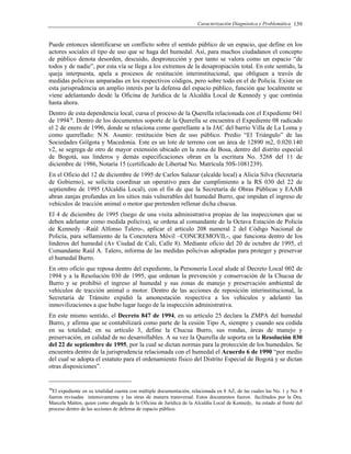 Caracterización Diagnóstica y Problemática 139
Puede entonces identificarse un conflicto sobre el sentido público de un espacio, que define en los
actores sociales el tipo de uso que se haga del humedal. Así, para muchos ciudadanos el concepto
de público denota desorden, descuido, desprotección y por tanto se valora como un espacio “de
todos y de nadie”, por esta vía se llega a los extremos de la desapropiación total. En este sentido, la
queja interpuesta, apela a procesos de restitución interinstitucional, que obliguen a través de
medidas policivas amparadas en los respectivos códigos, pero sobre todo en el de Policía. Existe en
esta jurisprudencia un amplio interés por la defensa del espacio público, función que localmente se
viene adelantando desde la Oficina de Jurídica de la Alcaldía Local de Kennedy y que continúa
hasta ahora.
Dentro de esta dependencia local, cursa el proceso de la Querella relacionada con el Expediente 041
de 199438
. Dentro de los documentos soporte de la Querella se encuentra el Expediente 08 radicado
el 2 de enero de 1996, donde se relaciona como querellante a la JAC del barrio Villa de La Loma y
como querellado: N.N. Asunto: restitución bien de uso público. Predio “El Triángulo” de las
Sociedades Gólgota y Macedonia. Este es un lote de terreno con un área de 12890 m2, 0.020.140
v2, se segrega de otro de mayor extensión ubicado en la zona de Bosa, dentro del distrito especial
de Bogotá, sus linderos y demás especificaciones obran en la escritura No. 5268 del 11 de
diciembre de 1986, Notaría 15 (certificado de Libertad No. Matrícula 50S-1081239).
En el Oficio del 12 de diciembre de 1995 de Carlos Salazar (alcalde local) a Alicia Silva (Secretaría
de Gobierno), se solicita coordinar un operativo para dar cumplimiento a la RS 030 del 22 de
septiembre de 1995 (Alcaldía Local), con el fin de que la Secretaría de Obras Públicas y EAAB
abran zanjas profundas en los sitios más vulnerables del humedal Burro, que impidan el ingreso de
vehículos de tracción animal o motor que pretenden rellenar dicha chucua.
El 4 de diciembre de 1995 (luego de una visita administrativa propias de las inspecciones que se
deben adelantar como medida policiva), se ordena al comandante de la Octava Estación de Policía
de Kennedy –Raúl Alfonso Talero-, aplicar el artículo 208 numeral 2 del Código Nacional de
Policía, para sellamiento de la Concretera Móvil –CONCREMOVIL-, que funciona dentro de los
linderos del humedal (Av Ciudad de Cali, Calle 8). Mediante oficio del 20 de octubre de 1995, el
Comandante Raúl A. Talero, informa de las medidas policivas adoptadas para proteger y preservar
el humedal Burro.
En otro oficio que reposa dentro del expediente, la Personería Local alude al Decreto Local 002 de
1994 y a la Resolución 030 de 1995, que ordenan la prevención y conservación de la Chucua de
Burro y se prohibió el ingreso al humedal y sus zonas de manejo y preservación ambiental de
vehículos de tracción animal o motor. Dentro de las acciones de reposición interinstitucional, la
Secretaría de Tránsito expidió la amonestación respectiva a los vehículos y adelantó las
inmovilizaciones a que hubo lugar luego de la inspección administrativa.
En este mismo sentido, el Decreto 847 de 1994, en su artículo 25 declara la ZMPA del humedal
Burro, y afirma que se contabilizará como parte de la cesión Tipo A, siempre y cuando sea cedida
en su totalidad; en su artículo 3, define la Chucua Burro, sus rondas, áreas de manejo y
preservación, en calidad de no desarrollables. A su vez la Querella de soporta en la Resolución 030
del 22 de septiembre de 1995, por la cual se dictan normas para la protección de los humedales. Se
encuentra dentro de la jurisprudencia relacionada con el humedal el Acuerdo 6 de 1990 “por medio
del cual se adopta el estatuto para el ordenamiento físico del Distrito Especial de Bogotá y se dictan
otras disposiciones”.
38
El expediente en su totalidad cuenta con múltiple documentación, relacionada en 8 AZ, de las cuales las No. 1 y No. 8
fueron revisadas intensivamente y las otras de manera transversal. Estos documentos fueron facilitados por la Dra.
Marcela Mattos, quien como abogada de la Oficina de Jurídica de la Alcaldía Local de Kennedy, ha estado al frente del
proceso dentro de las acciones de defensa de espacio público.
 