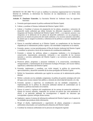 Caracterización Diagnóstica y Problemática 149
DECRETO 561 DE 2006 “Por el cual se establece la estructura organizacional de la Secretaría
Distrital de Ambiente, se determinan las funciones de sus dependencias y se dictan otras
disposiciones”
Artículo 3°. Funciones Generales. La Secretaría Distrital de Ambiente tiene las siguientes
funciones:
a. Formular participativamente la política ambiental del Distrito Capital.
b. Liderar y coordinar el Sistema Ambiental del Distrito Capital -SIAC-.
c. Liderar y Coordinar el proceso de preparación de los planes, programas y proyectos de
desarrollo medio ambiental que deban formular los diferentes organismos y entidades
integrantes del Sistema Ambiental del Distrito Capital -SIAC-. y en especial, asesorar a sus
integrantes en la definición de los planes de desarrollo ambiental y en sus programas y
proyectos en materia de protección del medio ambiente y los recursos naturales renovables,
de manera que se asegure la armonía y coherencia de las políticas y acciones adoptadas por
el Distrito.
d. Ejercer la autoridad ambiental en el Distrito Capital, en cumplimiento de las funciones
asignadas por el ordenamiento jurídico vigente, a las autoridades competentes en la materia.
e. Formular, ajustar y revisar periódicamente el Plan de Gestión Ambiental del Distrito Capital
y coordinar su ejecución a través de las instancias de coordinación establecidas.
f. Formular y orientar las políticas, planes y programas tendientes a la investigación,
conservación, mejoramiento, promoción, valoración y uso sostenible de los recursos
naturales y servicios ambientales del Distrito Capital y sus territorios socio ambientales
reconocidos,
g. Promover planes, programas y proyectos tendientes a la conservación, consolidación,
enriquecimiento y mantenimiento de la Estructura Ecológica Principal y del recurso hídrico,
superficial y subterráneo del Distrito Capital.
h. Formular, implementar y coordinar, con visión integral, la política de conservación,
aprovechamiento y desarrollo sostenible de las áreas protegidas del Distrito Capital.
i. Definir los lineamientos ambientales que regirán las acciones de la administración publica
distrital.
j. Definir y articular con las entidades competentes, la política de gestión estratégica del ciclo
del agua como recurso natural, bien público y elemento de efectividad del derecho a la vida.
k. Formular, ejecutar y supervisar, en coordinación con las entidades competentes, la
implementación de la política de educación ambiental distrital de conformidad con la
normativa y políticas nacionales en la materia.
l. Ejercer el control y vigilancia del cumplimiento de las normas de protección ambiental y
manejo de recursos naturales, emprender las acciones de policía que sean pertinentes al
efecto, y en particular adelantar las investigaciones e imponer las sanciones que
correspondan a quienes infrinjan dichas normas.
m. Implantar y operar el sistema de información ambiental del Distrito Capital con el soporte de
las entidades que producen dicha información.
n. Dirigir el diseño, implementación y seguimiento de planes, programas y proyectos
ambientales relacionados con la planificación urbanística del Distrito Capital.
o. Coordinar las instancias ambientales de los procesos de integración regional.
 