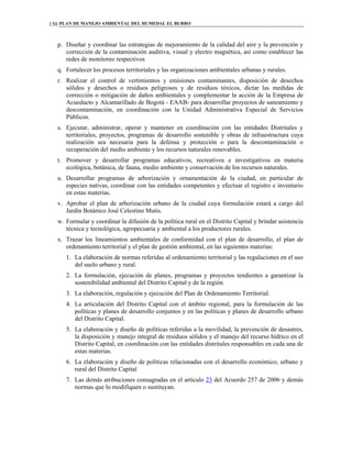 PLAN DE MANEJO AMBIENTAL DEL HUMEDAL EL BURRO150
p. Diseñar y coordinar las estrategias de mejoramiento de la calidad del aire y la prevención y
corrección de la contaminación auditiva, visual y electro magnética, así como establecer las
redes de monitoreo respectivos
q. Fortalecer los procesos territoriales y las organizaciones ambientales urbanas y rurales.
r. Realizar el control de vertimientos y emisiones contaminantes, disposición de desechos
sólidos y desechos o residuos peligrosos y de residuos tóxicos, dictar las medidas de
corrección o mitigación de daños ambientales y complementar la acción de la Empresa de
Acueducto y Alcantarillado de Bogotá - EAAB- para desarrollar proyectos de saneamiento y
descontaminación, en coordinación con la Unidad Administrativa Especial de Servicios
Públicos.
s. Ejecutar, administrar, operar y mantener en coordinación con las entidades Distritales y
territoriales, proyectos, programas de desarrollo sostenible y obras de infraestructura cuya
realización sea necesaria para la defensa y protección o para la descontaminación o
recuperación del medio ambiente y los recursos naturales renovables.
t. Promover y desarrollar programas educativos, recreativos e investigativos en materia
ecológica, botánica, de fauna, medio ambiente y conservación de los recursos naturales.
u. Desarrollar programas de arborización y ornamentación de la ciudad, en particular de
especies nativas, coordinar con las entidades competentes y efectuar el registro e inventario
en estas materias.
v. Aprobar el plan de arborización urbano de la ciudad cuya formulación estará a cargo del
Jardín Botánico José Celestino Mutis.
w. Formular y coordinar la difusión de la política rural en el Distrito Capital y brindar asistencia
técnica y tecnológica, agropecuaria y ambiental a los productores rurales.
x. Trazar los lineamientos ambientales de conformidad con el plan de desarrollo, el plan de
ordenamiento territorial y el plan de gestión ambiental, en las siguientes materias:
1. La elaboración de normas referidas al ordenamiento territorial y las regulaciones en el uso
del suelo urbano y rural.
2. La formulación, ejecución de planes, programas y proyectos tendientes a garantizar la
sostenibilidad ambiental del Distrito Capital y de la región.
3. La elaboración, regulación y ejecución del Plan de Ordenamiento Territorial.
4. La articulación del Distrito Capital con el ámbito regional, para la formulación de las
políticas y planes de desarrollo conjuntos y en las políticas y planes de desarrollo urbano
del Distrito Capital.
5. La elaboración y diseño de políticas referidas a la movilidad, la prevención de desastres,
la disposición y manejo integral de residuos sólidos y el manejo del recurso hídrico en el
Distrito Capital, en coordinación con las entidades distritales responsables en cada una de
estas materias.
6. La elaboración y diseño de políticas relacionadas con el desarrollo económico, urbano y
rural del Distrito Capital
7. Las demás atribuciones consagradas en el artículo 23 del Acuerdo 257 de 2006 y demás
normas que lo modifiquen o sustituyan.
 