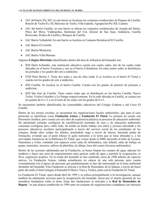 PLAN DE MANEJO AMBIENTAL DEL HUMEDAL EL BURRO158
• JAC del barrio Pío XII: en este barrio se localizan los conjuntos residenciales de Parques de Castilla,
Rincón de Techo II y III, Balcones de Techo, Villa Galante, Agrupación Pío XII, Catania.
• JAC del barrio Castilla: en este barrio se ubican los conjuntos residenciales de Aranda del Duelo,
Plaza del Moro, Valdespeñas, Quintanar del Cid, Alcázar de San Juan, Andalucía, Castilla
Reservado, Prados de Castilla y Bosques de Castilla.
• JAC Barrio Valladolid. En este barrio se localiza en Conjunto Residencial El Castillo.
• JAC Barrio El Castillo
• JAC Barrio Monterrey
• JAC Barrio Villa Mariana
Algunos Colegios Distritales identificados dentro del área de influencia del humedal son:
• IED Darío Echandía: esta institución educativa cuenta con cuatro sedes, dos de las cuales están
ubicadas en el barrio Tocarema y una en el barrio Calandaima. En estas cuatro sedes se distribuyen
las jornadas y los grados del cero a undécimo.
• CED Patio Bonito I. Tiene dos sedes y una de ellas (sede 2) se localiza en el barrio El Tintal y
cuanta con los grados de cero a undécimo.
• IED Castilla. Se localiza en el barrio Castilla. Cuenta con los grados de primero de primaria a
undécimo.
• IED San José de Castilla. Tiene cuatro sedes que se distribuyen en los barrios Castilla, Nuevo
Techo, Visión Colombia y La Pampa respectivamente. En la sede ubicada en Castilla, se cuenta con
los grados de 6 a 11 y en el resto de las sedes con los grados de 0 a 5.
Se encuentran también identificadas las comunidades educativas del Colegio Codema y del Liceo El
Castillo.
Dentro de los actores sociales, se encuentran las organizaciones locales ambientales, que para el caso
particular se identifican como Fundación Asinus y Fundación El Tintal. La primera no cuenta con
Personería Jurídica, pero cuenta con seis años de experiencia práctica en procesos de educación ambiental.
Ha adelantado jornadas ecológicas de sensibilización (jornadas de aseo y de educación ambiental),
caminatas ecológicas pero, sobre todo, ha tenido un fuerte trabajo con niños y jóvenes articulado a los
procesos educativos escolares (principalmente a través del servicio social de los estudiantes de los
colegios, donde ellos cuidan los árboles, poniéndole riego a través de teteros, haciendo podas de
formación, evitando que el pasto kikuyo le quite nutrientes a la tierra que se tiene abonada) y, a las
actividades formativas de la Biblioteca El Tintal, que vienen desde el 2000, haciendo el taller de Lectura,
Naturaleza y Color, contando con espacios como salas de informática, sala infantil, salas de trabajo en
grupo, materiales, insumos, talleres de plastilina, de dibujo, hora del cuento (lecturas ambientales).
Dentro de las acciones adelantadas por la Fundación, se busca limpiar los cuerpos de agua, adecuar los
senderos y hacer una serie de empozamientos para generar caída de agua y permitir la oxigenación; se
lleva vegetación acuática. En la ronda del humedal se han sembrado cerca de 2500 árboles de especies
nativas. La Fundación Asinus, trabaja actualmente en cabeza de una sola persona, pero cuenta
eventualmente con el apoyo de personas que paulatinamente se han ido interesando en el tema ambiental
alrededor del humedal. Esta Fundación se articula a la Red de Humedales de la Sabana, a través de hacer
parte del nodo el tintal (integra el humedal El Burro, Vaca y Techo), junto con la Fundación El Tintal.
La Fundación El Tintal, opera desde abril de 1999 y se enfoca principalmente a la investigación, aunque
también ha adelantado acciones para la recuperación del humedal. Inicia por el interés personal de sus
miembros fundadores sobre el tema. Estas dos fundaciones se articulan a la Red de Humedales de
Bogotá, “es una alianza establecida en 1999 entre un conjunto de organizaciones ciudadanas con intereses
 