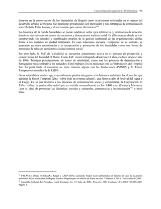 Caracterización Diagnóstica y Problemática 159
directos en la conservación de los humedales de Bogotá como ecosistemas relictuales en el marco del
desarrollo urbano de Bogotá. Sus reuniones presenciales son mensuales y sus estrategias de comunicación
son el boletín Entre Juncos y el intercambio por correo electrónico”44
.
La dinámica de la red de humedales se puede establecer sobre ejes intrínsecos y extrínsecos de relación,
donde se van tejiendo los puntos de encuentro y desencuentro multisectorial. Es allí entonces donde se van
construyendo los sentidos y significados propios de la gestión ambiental de las organizaciones civiles
frente a los modelos de ciudad instituidos. En esas relaciones sociales –recíprocas en su sentido-, se
proponen acciones encaminadas a la recuperación y protección de los humedales como una forma de
armonizar la relación ecosistema-ciudad-sistema social.
Por otro lado, la JAC de Valladolid se encuentra actualmente activa en el proceso de protección y
conservación del humedal El Burro. Como JAC vienen trabajando desde hace 8 años, es decir desde el año
de 1996. Trabajan principalmente en temas de salubridad, como son los procesos de derratización y
fumigación para combatir a los zancudos. Estos trabajos los ha realizado con la colaboración del Hospital
Sur. La junta hasta el momento no tiene relación alguna con las fundaciones ASINUS y El Tintal.
Tampoco es miembro de la RHSB.
Otras actividades locales, que eventualmente pueden integrarse a la dinámica ambiental local, son las que
adelanta la Unión Temporal Xixa –sobre todo en el tema cultural-, que llevó a cabo el Festival del Agua y
el Fuego. En lo que respecta a los procesos de comunicación social y comunitaria, la Corporación El
Taller realiza la producción radial que es emitida semanalmente en los 1.400 a.m. (Emisora Mariana),
“con el ideal de promover las dinámicas sociales y culturales, comunitarias e institucionales”45
a nivel
local.
44
PALACIO, Dolly; HURTADO, Rafael y GARAVITO, Leonardo. Redes socio-ambientales en tensión: el caso de la gestión
ambiental de los humedales de Bogotá. Revista Hispana para el análisis de redes sociales. Volumen 4, No. 6. Junio-Julio de 2003.
45
Gacetilla Cultural del Periódico Local Contacto No. 19 Julio de 2006. Proyecto 5054 Contrato UEL-IDCT 08-0104-005.
Página 3.
 