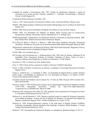 PLAN DE MANEJO AMBIENTAL DEL HUMEDAL EL BURRO168
Compañía de estudios e interventorías Ltda. 1997. Estudio de saneamiento ambiental y control de
crecientes en la cuenca del Río Tunjuelo. Apéndice E - Geología, Geomorfología y Dinámica
Fluvial. EAAB. Bogotá D.C.
Constitución Política Nacional. Colombia, 1991.
Coser, L. 1967. Nuevos aportes a la teoría del conflicto social. Amorrortu Editores. Buenos Aires.
DAMA, 1999. Mapa geológico. Elaboración del modelo hidrogeológico de los acuíferos de Santa Fé de
Bogotá. D.C.
DAMA. 2000. Historia de los humedales de Bogotá. Con énfasis en cinco de ellos. Bogotá.
DAMA. 2002. Los Humedales del Altiplano en Bogota, Bases Técnicas para su Conservación,
Restauración y Manejo. Documento Técnico Elaborado por G. I. Andrade. 68 p.
DAPD-Departamento Administrativo de Planeación Distrital y Secretaría de Hacienda Distrital. 2002.
Recorriendo Suba. Subdirección de Gestión Urbanística. Bogotá.
De la Rosa D, Barros J, Mayol F y Moreno J. 2006. Base datos climáticos mensuales. Documento
electrónico. Tomado de: leu.irnase.csic.es/microlei/manual1/pdfs/cdbm%20esp.pdf. Marzo de 2006.
Departamento Administrativo de Planeación Distrital. 2004. Recorriendo Kennedy: Diagnóstico Físico y
Socioeconómico de las Localidades de Bogotá. Bogotá.
EAAB. 2006. www.acueducto.gov.co
EEI Ecology and Environment Inc. y Hidromecanicas Ltda. 1998. Plan de Manejo Ambiental de los
humedales Torca, Guaymaral, Embalse de Córdoba, Capellanía, El Burro, Techo, La Vaca y
Tibanica. Informe sobre Diagnóstico y Estudio de Alternativas. EAAB. Bogotá.
Escourrou G. 1991. Le climat et la ville. Nathan 190 p.
Fisas, V. 1998. Cultura de Paz y gestión de conflicto. Ediciones UNESCO. Barcelona.
Flórez A. 2003. Colombia: evolución de sus relieves y modelados. Universidad Nacional de Colombia.
Bogotá. 238 p.
Franco L., Gutiérrez H. y J. Castañeda. E. 2003, Los humedales de Bogotá frente al cambio climático
global riesgo y posibilidades de adaptación. En: Los Humedales de Bogotá y La Sabana. EAAB /
Conservación internacional Colombia.
Gacetilla Cultural del Periódico Local Contacto No. 19 Julio de 2006. Proyecto 5054 Contrato UEL-
IDCT 08-0104-005.
García J y López J. 1970. Fórmula para el cálculo de la evapotranspiración potencial adaptada al trópico
(15ºN–15ºS). Documento electrónico. Tomado de: http://www.redpav-fpolar.info.
ve/agrotrop/v20_5/v205a005.html. Marzo de 2006.
Hargreaves DA, Hargreaves GH y Riley JP. 1985. Irrigation water requirements for Senegal river basin.
J. of Irrigation and Drainage Division 3:265-275
Helmens K y van der Hammen T. 1995. Memoria explicativa para los mapas del Neógeno-Cuaternario
de la Sabana de Bogotá - Cuenca alta del río Bogotá. En: Plioceno y Cuaternario del altiplano de
Bogotá y alrededores. Bogotá, IGAC, Análisis Geográficos No. 24 pp. 91-142
Helmens K. 1990. Neogene-Quaternary geology of the high plain of Bogotá, Eastern Cordillera,
Colombia (stratigraphy, paleoenvironments and landscape evolution): Berlin-Stuttgart, J. Cramer
Verlag, Dissertationes Botanicae, 202 p.
Hubach E. 1957. Estratigrafía de la Sabana de Bogotá y sus alrededores. Boletín Geológico 2: 93-113
 