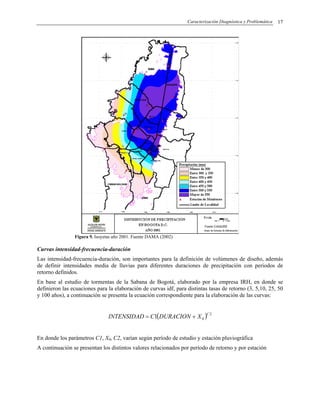 Caracterización Diagnóstica y Problemática 17
Figura 9. Isoyetas año 2001. Fuente DAMA (2002)
Curvas intensidad-frecuencia-duración
Las intensidad-frecuencia-duración, son importantes para la definición de volúmenes de diseño, además
de definir intensidades media de lluvias para diferentes duraciones de precipitación con periodos de
retorno definidos.
En base al estudio de tormentas de la Sabana de Bogotá, elaborado por la empresa IRH, en donde se
definieron las ecuaciones para la elaboración de curvas idf, para distintas tasas de retorno (3, 5,10, 25, 50
y 100 años), a continuación se presenta la ecuación correspondiente para la elaboración de las curvas:
( ) 2
01
C
XDURACIONCINTENSIDAD +=
En donde los parámetros C1, X0, C2, varían según período de estudio y estación pluviográfica
A continuación se presentan los distintos valores relacionados por período de retorno y por estación
 