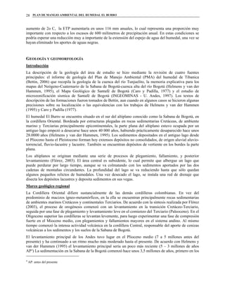 PLAN DE MANEJO AMBIENTAL DEL HUMEDAL EL BURRO28
aumento de 2o C, la ETP aumentaría en unos 116 mm anuales, lo cual representa una proporción muy
importante con respecto a los escasos de 600 milímetros de precipitación anual. En estas condiciones se
podría esperar una reducción muy a importante de la extensión del espejo de agua del humedal, una vez se
hayan eliminado los aportes de aguas negras.
GEOLOGÍA Y GEOMORFOLOGÍA
Introducción
La descripción de la geología del área de estudio se hizo mediante la revisión de cuatro fuentes
principales: el informe de geología del Plan de Manejo Ambiental (PMA) del humedal de Tibanica
(Bettin, 2006) que recopila la geología de la cuenca del río Tunjuelito, la memoria explicativa para los
mapas del Neógeno-Cuaternario de la Sabana de Bogotá-cuenca alta del río Bogotá (Helmens y van der
Hammen, 1995), el Mapa Geológico de Santafé de Bogotá (Caro y Padilla, 1977) y el estudio de
microzonificación sísmica de Santafé de Bogotá (INGEOMINAS - U. Andes, 1997). Los textos de
descripción de las formaciones fueron tomados de Bettin, aun cuando en algunos casos se hicieron algunas
precisiones sobre su localización o las equivalencias con los trabajos de Helmens y van der Hammen
(1995) y Caro y Padilla (1977).
El humedal El Burro se encuentra situado en el sur del altiplano conocido como la Sabana de Bogotá, en
la cordillera Oriental. Bordeada por estructuras plegadas en rocas sedimentarias Cretáceas, de ambiente
marino y Terciarias principalmente epicontinentales, la parte plana del altiplano estuvo ocupada por un
antiguo lago empezó a desecarse hace unos 40 000 años, habiendo prácticamente desaparecido hace unos
28.0000 años (Helmens y van der Hammen, 1995). Los sedimentos depositados en el antiguo lago desde
el Plioceno hasta el Pleistoceno forman hoy extensos depósitos no consolidados, de origen aluvial aluvio-
torrencial, fluvio-lacustre y lacustre. También se encuentran depósitos de vertiente en los bordes la parte
plana.
Los altiplanos se originan mediante una serie de procesos de plegamiento, fallamiento, y posterior
levantamiento (Flórez, 2003). El área central es subsidente, lo cual permite que albergue un lago que
puede perdurar por largo tiempo, aunque se va colmatando con los sedimentos aportados por las dos
cadenas de montañas circundantes. La profundidad del lago se va reduciendo hasta que sólo quedan
algunos pequeños relictos de humedales. Una vez desecado el lago, se instala una red de drenaje que
disecta los depósitos lacustres y deposita sedimentos en sus vegas.
Marco geológico regional
La Cordillera Oriental difiere sustancialmente de las demás cordilleras colombianas. En vez del
predominio de macizos ígneo-metamórficos, en la ella se encuentran principalmente rocas sedimentarias
de ambientes marinos Cretáceos y continentales Terciarios. De acuerdo con la síntesis realizada por Flórez
(2003), el proceso de orogénesis comenzó con un levantamiento en la transición Cretáceo-Terciario,
seguida por una fase de plegamiento y levantamiento leve en el comienzo del Terciario (Paleoceno). En el
Oligoceno superior las cordilleras se levantan levemente, para luego experimentar una fase de compresión
fuerte en el Mioceno medio, con plegamientos y fallamientos mayores en el sistema andino. Al mismo
tiempo comenzó la intensa actividad volcánica en la cordillera Central, responsable del aporte de cenizas
volcánicas a los sedimentos y los suelos de la Sabana de Bogotá.
El levantamiento principal de los Andes tuvo lugar en el Plioceno medio (7 a 5 millones antes del
presente) y ha continuado a un ritmo mucho más moderado hasta el presente. De acuerdo con Helmens y
van der Hammen (1995) el levantamiento principal sería un poco más reciente (5 – 3 millones de años
AP4
) La sedimentación en la Sabana de la Bogotá comenzó hace unos 3,5 millones de años, primero en los
4
AP: antes del presente
 