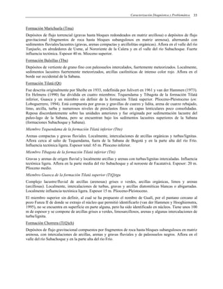 Caracterización Diagnóstica y Problemática 35
Formación Marichuela (Tma)
Depósitos de flujo torrencial (gravas hasta bloques redondeados en matriz arcillosa) o depósitos de flujo
gravitacional (fragmentos de roca hasta bloques subangulosos en matriz arenosa), alternando con
sedimentos fluviales/lacustres (gravas, arenas compactas y arcillolitas orgánicas). Aflora en el valle del río
Tunjuelo, en alrededores de Usme, al Nororiente de la Calera y en el valle del río Subachoque. Fuerte
influencia tectónica. Espesor 40 m. Mioceno superior.
Formación Balsillas (Tba)
Depósitos de vertiente de grano fino con paleosuelos intercalados, fuertemente meteorizados. Localmente,
sedimentos lacustres fuertemente meteorizados, arcillas caolíniticas de intenso color rojo. Aflora en el
borde sur occidental de la Sabana.
Formación Tilatá (Qt)
Fue descrita originalmente por Sheibe en 1933, redefinida por Julivert en 1961 y van der Hammen (1973).
En Helmens (1990) fue dividida en cuatro miembros: Tequendama y Tibagota de la formación Tilatá
inferior, Guasca y un miembro sin definir de la formación Tilatá superior. Plioceno-Pleistoceno (en:
Loboguerrero, 1994). Está compuesta por gravas y gravillas de cuarzo y lidita, arena de cuarzo rebajado,
limo, arcilla, turba y numerosos niveles de piroclastos finos en capas lenticulares poco consolidadas.
Reposa discordantemente sobre las unidades anteriores y fue originada por sedimentación lacustre del
paleo-lago de la Sabana, pero se encuentran bajo los sedimentos lacustres superiores de la Sabana
(formaciones Subachoque y Sabana).
Miembro Tequendama de la formación Tilatá inferior (Ttte)
Arenas compactas y gravas fluviales. Localmente, intercalaciones de arcillas orgánicas y turbas/lignitas.
Aflora cerca al salto de Tequendama, fuera de la Sabana de Bogotá y en la parte alta del río Frío.
Influencia tectónica ligera. Espesor total: 65 m. Plioceno inferior.
Miembro Tibagota de la formación Tilatá inferior (Ttti)
Gravas y arenas de origen fluvial y localmente arcillas y arenas con turbas/lignitas intercaladas. Influencia
tectónica ligera. Aflora en la parte media del río Subachoque y al noroeste de Facatativá. Espesor: 20 m.
Plioceno medio.
Miembro Guasca de la formación Tilatá superior (T(Q)tgu
Complejo lacustre/fluvial de arcillas (arenosas) grises o verdes, arcillas orgánicas, limos y arenas
(arcillosas). Localmente, intercalaciones de turbas, gravas y arcillas diatomíticas blancas o abigarradas.
Localmente influencia tectónica ligera. Espesor 15 m. Plioceno-Pleistoceno.
El miembro superior sin definir, al cual se ha propuesto el nombre de Gualí, por el pantano cercano al
pozo Funza II de donde se extrajo el núcleo que permitió identificarlo (van der Hammen y Hooghiemstra,
1995), no se encuentra en superficie en parte alguna, pero ha sido identificado en núcleos. Tiene unos 100
m de espesor y se compone de arcillas grises a verdes, limosarcillosos, arenas y algunas intercalaciones de
turba/lignita.
Formación Chorrera (T(Q)ch)
Depósitos de flujo gravitacional compuestos por fragmentos de roca hasta bloques subangulosos en matriz
arenosa, con intercalaciones de arcillas, arenas y gravas fluviales y de paleosuelos negros. Aflora en el
valle del río Subachoque y en la parte alta del río Frío.
 