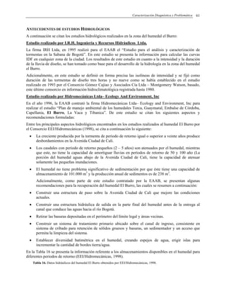 Caracterización Diagnóstica y Problemática 61
ANTECEDENTES DE ESTUDIOS HIDROLÓGICOS
A continuación se citan los estudios hidrológicos realizados en la zona del humedal el Burro:
Estudio realizado por I.R.H, Ingeniería y Recursos Hidráulicos Ltda.
La firma IRH Ltda, en 1995 realizó para el EAAB el “Estudio para el análisis y caracterización de
tormentas en la Sabana de Bogotá”. En este estudio se presenta la información para calcular las curvas
IDF en cualquier zona de la ciudad. Los resultados de este estudio en cuanto a la intensidad y la duración
de la lluvia de diseño, se han tomado como base para el desarrollo de la hidrología en la zona del humedal
el Burro.
Adicionalmente, en este estudio se definió en forma precisa las isolíneas de intensidad y se fijó como
duración de las tormentas de diseño tres horas y no nueve como se había establecido en el estudio
realizado en 1993 por el Consorcio Gómez Cajiao y Asociados Cía Ltda – Montgomery Watson, basado,
este último consorcio en información hidroclimatológica registrada hasta 1980.
Estudio realizado por Hidromecánicas Ltda– Ecology And Environment, Inc
En el año 1996, la EAAB contrató la firma Hidromecánicas Ltda– Ecology and Environment, Inc para
realizar el estudio “Plan de manejo ambiental de los humedales Torca, Guaymaral, Embalse de Córdoba,
Capellania, El Burro, La Vaca y Tibanica”. De este estudio se citan los siguientes aspectos y
recomendaciones formuladas:
Entre los principales aspectos hidrológicos encontrados en los estudios realizados al humedal El Burro por
el Consorcio EEI/Hidromecánicas (1998), se cita a continuación lo siguiente:
• La creciente producida por la tormenta de periodo de retorno igual o superior a veinte años produce
desbordamientos en la Avenida Ciudad de Cali.
• Los caudales con periodo de retorno pequeños (2 – 5 años) son atenuados por el humedal, mientras
que este, no tiene la capacidad de amortiguar lluvias en períodos de retorno de 50 y 100 año (La
porción del humedal aguas abajo de la Avenida Ciudad de Cali, tiene la capacidad de atenuar
solamente las pequeñas inundaciones.
• El humedal no tiene problema significativo de sedimentación por que éste tiene una capacidad de
almacenamiento de 101.000 m3
y la producción anual de sedimentos es de 238 m3
.
Adicionalmente, como parte de este estudio contratado por la EAAB, se presentan algunas
recomendaciones para la recuperación del humedal El Burro, las cuales se resumen a continuación:
• Construir una estructura de paso sobre la Avenida Ciudad de Cali que mejore las condiciones
actuales.
• Construir una estructura hidráulica de salida en la parte final del humedal antes de la entrega al
canal que conduce las aguas hacia el río Bogotá.
• Retirar las basuras depositadas en el perímetro del límite legal y áreas vecinas.
• Construir un sistema de tratamiento primario ubicado sobre el canal de ingreso, consistente en
sistema de cribado para retención de sólidos gruesos y basuras, un sedimentador y un acceso que
permita la limpieza del sistema.
• Establecer diversidad batimétrica en el humedal, creando espejos de agua, erigir islas para
incrementar la cantidad de bordes tierra/agua.
En la Tabla 16 se presenta la información referente a los almacenamientos disponibles en el humedal para
diferentes periodos de retorno (EEI/Hidromecánicas, 1998).
Tabla 16. Datos hidráulicos del humedal El Burro obtenidos por EEI/Hidromecánicas, 1998.
 