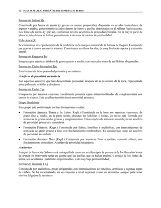 PLAN DE MANEJO AMBIENTAL DEL HUMEDAL EL BURRO70
Formación Sabana Qs
Constituido por lentes de arenas (y gravas en menor proporción), dispuestas en niveles lenticulares, de
espesor variable, generalmente aislados dentro de limos y arcillas depositadas en el relleno fluviolacustre.
Los lentes de arenas (y gravas), conforman niveles acuíferos de porosidad primaria. En la mayor parte de
planicie, tales lentes se hallan generalmente a decenas de metros de profundidad.
Coluviones Qc
Se encuentran en el piedemonte de la cordillera en la margen oriental de la Sabana de Bogotá. Compuesto
por gravas y cantos en matriz arenosa. Constituyen acuíferos locales, de muy limitado espesor y extensión
lateral.
Formación Regadera Tsr
Integrada por areniscas friables de grano grueso a medio, con intercalaciones de arcillolitas abigarradas.
Formación Cacho formación Tpc
Esta formación tiene porosidad primaria y secundaria.
Acuíferos de porosidad secundaria
Son aquellos acuíferos que han desarrollado porosidad, después de la existencia de la roca, representada
principalmente en fallas y diaclasas.
Formación Cacho Tpc
Compuesta por arenisca cuarzosa. Localmente presenta capas interestratificadas de conglomerados con
cantos de cuarzo. Este acuífero también tiene porosidad primaria.
Grupo Guadalupe
Este grupo está conformado por tres formaciones a saber.
• Formación Arenisca Tierna y de Labor: Ksglt.) Constituida en la base por areniscas cuarzosas, de
grano fino a medio, en la parte media abundan las lodolitas y liditas, en techo está formada por
areniscas de grano medio, grueso y conglomeratico. Estos niveles de areniscas constituyen un acuífero
de porosidad primaria y secundaria.
• Formación Plaeners: (Ksgp.) Constituida por liditas, limolitas y arcillolitas, con intercalaciones de
areniscas de grano grueso a fino, con fracturamiento romboédrico. Es considerado como un acuífero
de porosidad secundaria.
• Formación Arenisca Dura (Ksgd.) Compuesta por areniscas finas a medias, cemento silíceo, con
fracturamiento concoideo. Acuífero de porosidad secundaria.
Acuitardos
Aunque la formación Sabana está cartografiada como un acuífero (por la presencia de los llamados lentes
de arena), es importante tener en cuenta que las arcillas que se hallan encima y debajo de los lentes de
arena, son acuitardos (materiales impermeables, o de muy baja permeabilidad.)
Formación Guaduas TKg
Constituida por arcillolitas, grises abigarradas con intercalaciones de limolitas, areniscas y algunas capas
de carbón. Se ha caracterizado, en su conjunto a nivel regional, como un acuitardo, aunque pude tener
niveles delgados de areniscas.
 