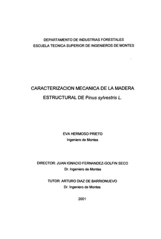DEPARTAMENTO DE INDUSTRIAS FORESTALES
ESCUELA TÉCNICA SUPERIOR DE INGENIEROS DE MONTES
CARACTERIZACIÓN MECÁNICA DE LA MADERA
ESTRUCTURAL DE Pinus sylvestris L
EVA HERMOSO PRIETO
Ingeniero de Montes
DIRECTOR: JUAN IGNACIO FERNANDEZ-GOLFÍN SECO
Dr. Ingeniero de Montes
TUTOR: ARTURO DÍAZ DE BARRIONUEVO
Dr. Ingeniero de Montes
2001
 