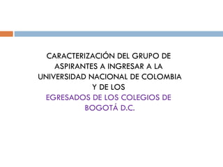 CARACTERIZACIÓN DEL GRUPO DE  ASPIRANTES A INGRESAR A LA  UNIVERSIDAD NACIONAL DE COLOMBIA Y DE LOS  EGRESADOS DE LOS COLEGIOS DE  BOGOTÁ D.C. 