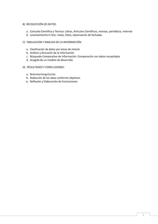 2
B) RECOLECCIÓN DE DATOS:
a. Consulta Científica y Técnica: Libros, Artículos Científicos, revistas, periódicos, internet
b. Levantamiento In Situ: notas, fotos, observación de fachadas
C) TABULACION Y ANALISIS DE LA INFORMACIÓN:
a. Clasificación de datos por áreas de interés
b. Análisis y Discusión de la información
c. Búsqueda Comparativa de información: Comparación con datos recopilados
d. Acogida de un modelo de desarrollo
D) RESULTADOS Y CONCLUSIONES:
a. Brainstorming Escrito
b. Redacción de las ideas conforme objetivos
c. Reflexión y Elaboración de Conclusiones
 