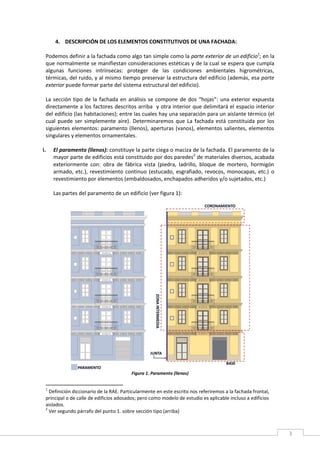 3
4. DESCRIPCIÓN DE LOS ELEMENTOS CONSTITUTIVOS DE UNA FACHADA:
Podemos definir a la fachada como algo tan simple como la parte exterior de un edificio1
; en la
que normalmente se manifiestan consideraciones estéticas y de la cual se espera que cumpla
algunas funciones intrínsecas: proteger de las condiciones ambientales higrométricas,
térmicas, del ruido, y al mismo tiempo preservar la estructura del edificio (además, esa parte
exterior puede formar parte del sistema estructural del edificio).
La sección tipo de la fachada en análisis se compone de dos “hojas”: una exterior expuesta
directamente a los factores descritos arriba y otra interior que delimitará el espacio interior
del edificio (las habitaciones); entre las cuales hay una separación para un aislante térmico (el
cual puede ser simplemente aire). Determinaremos que La fachada está constituida por los
siguientes elementos: paramento (llenos), aperturas (vanos), elementos salientes, elementos
singulares y elementos ornamentales.
i. El paramento (llenos): constituye la parte ciega o maciza de la fachada. El paramento de la
mayor parte de edificios está constituido por dos paredes2
de materiales diversos, acabada
exteriormente con: obra de fábrica vista (piedra, ladrillo, bloque de mortero, hormigón
armado, etc.), revestimiento continuo (estucado, esgrafiado, revocos, monocapas, etc.) o
revestimiento por elementos (embaldosados, enchapados adheridos y/o sujetados, etc.)
Las partes del paramento de un edificio (ver figura 1):
Figura 1. Paramento (llenos)
1
Definición diccionario de la RAE. Particularmente en este escrito nos referiremos a la fachada frontal,
principal o de calle de edificios adosados; pero como modelo de estudio es aplicable incluso a edificios
aislados.
2
Ver segundo párrafo del punto 1. sobre sección tipo (arriba)
 
